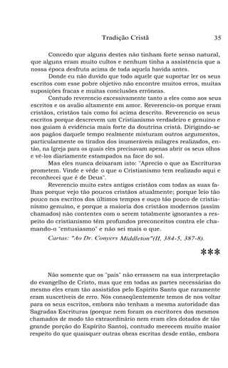 Tradição Cristã 35
Concedo que alguns destes não tinham forte senso natural,
que alguns eram muito cultos e nenhum tinha a assistência que a
nossa época desfruta acima de toda aquela havida antes.
Donde eu não duvido que todo aquele que suportar ler os seus
escritos com esse pobre objetivo não encontre muitos erros, muitas
suposições fracas e muitas conclusões errôneas.
Contudo reverencio excessivamente tanto a eles como aos seus
escritos e os avalio altamente em amor. Reverencio-os porque eram
cristãos, cristãos tais como foi acima descrito. Reverencio os seus
escritos porque descrevem um Cristianismo verdadeiro e genuíno e
nos guiam à evidência mais forte da doutrina cristã. Dirigindo-se
aos pagãos daquele tempo realmente misturam outros argumentos,
particularmente os tirados dos inumeráveis milagres realizados, en-
tão, na Igreja para os quais eles precisavam apenas abrir os seus olhos
e vê-los diariamente estampados na face do sol.
Mas eles nunca deixaram isto: "Aprecio o que as Escrituras
prometem. Vinde e vêde o que o Cristianismo tem realizado aqui e
reconhecei que é de Deus".
Reverencio muito estes antigos cristãos com todas as suas fa-
lhas porque vejo tão poucos cristãos atualmente; porque leio tão
pouco nos escritos dos últimos tempos e ouço tão pouco de cristia-
nismo genuíno, e porque a maioria dos cristãos modernos (assim
chamados) não contentes com o serem totalmente ignorantes a res-
peito do cristianismo têm profundos preconceitos contra ele cha-
mando-o "entusiasmo" e não sei mais o que.
Cartas: "Ao Dr. Conyers Middleton"(II, 384-5, 387-8).
***
Não somente que os "pais" não errassem na sua interpretação
do evangelho de Cristo, mas que em todas as partes necessárias do
mesmo eles eram tão assistidos pelo Espírito Santo que raramente
eram suscetíveis de erro. Nós conseqüentemente temos de nos voltar
para os seus escritos, embora não tenham a mesma autoridade das
Sagradas Escrituras (porque nem foram os escritores dos mesmos
chamados de modo tão extraordinário nem eram eles dotados de tão
grande porção do Espírito Santo), contudo merecem muito maior
respeito do que quaisquer outras obras escritas desde então, embora
 