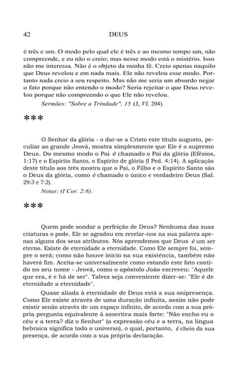 42 DEUS
é três e um. O modo pelo qual ele é três e ao mesmo tempo um, não
compreende, e eu não o creio; mas nesse modo está o mistério. Isso
não me interessa. Não é o objeto da minha fé. Creio apenas naquilo
que Deus revelou e em nada mais. Ele não revelou esse modo. Por-
tanto nada creio a seu respeito. Mas não me seria um absurdo negar
o fato porque não entendo o modo? Seria rejeitar o que Deus reve-
lou porque não compreendo o que Ele não revelou.
Sermões: "Sobre a Trindade", 15 (J, VI, 204).
***
O Senhor da glória - o dar-se a Cristo este título augusto, pe-
culiar ao grande Jeová, mostra simplesmente que Ele é o supremo
Deus. Do mesmo modo o Pai é chamado o Pai da glória (Efésios,
1:17) e o Espírito Santo, o Espírito de glória (I Ped. 4:14). A aplicação
deste título aos três mostra que o Pai, o Filho e o Espírito Santo são
o Deus da glória, como é chamado o único e verdadeiro Deus (Sal.
29:3 e 7:2).
Notas: (I Cor. 2:8).
***
Quem pode sondar a perfeição de Deus? Nenhuma das suas
criaturas o pode. Ele se agradou em revelar-nos na sua palavra ape-
nas alguns dos seus atributos. Nós aprendemos que Deus é um ser
eterno. Existe de eternidade a eternidade. Como Ele sempre foi, sem-
pre o será; como não houve início na sua existência, também não
haverá fim. Aceita-se universalmente como estando este fato conti-
do no seu nome - Jeová, como o apóstolo João escreveu: "Aquele
que era, é e há de ser". Talvez seja conveniente dizer-se: "Ele é de
eternidade a eternidade".
Quase aliada à eternidade de Deus está a sua onipresença.
Como Ele existe através de uma duração infinita, assim não pode
existir senão através de um espaço infinito, de acordo com a sua pró-
pria pergunta equivalente à assertiva mais forte: "Não encho eu o
céu e a terra? diz o Senhor" (a expressão céu e a terra, na língua
hebraica significa todo o universo), o qual, portanto, é cheio da sua
presença, de acordo com a sua própria declaração.
 