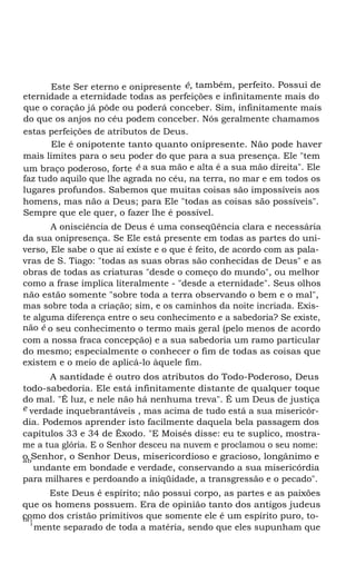 Este Ser eterno e onipresente é, também, perfeito. Possui de
eternidade a eternidade todas as perfeições e infinitamente mais do
que o coração já pôde ou poderá conceber. Sim, infinitamente mais
do que os anjos no céu podem conceber. Nós geralmente chamamos
estas perfeições de atributos de Deus.
Ele é onipotente tanto quanto onipresente. Não pode haver
mais limites para o seu poder do que para a sua presença. Ele "tem
um braço poderoso, forte é a sua mão e alta é a sua mão direita". Ele
faz tudo aquilo que lhe agrada no céu, na terra, no mar e em todos os
lugares profundos. Sabemos que muitas coisas são impossíveis aos
homens, mas não a Deus; para Ele "todas as coisas são possíveis".
Sempre que ele quer, o fazer lhe é possível.
A onisciência de Deus é uma conseqüência clara e necessária
da sua onipresença. Se Ele está presente em todas as partes do uni-
verso, Ele sabe o que aí existe e o que é feito, de acordo com as pala-
vras de S. Tiago: "todas as suas obras são conhecidas de Deus" e as
obras de todas as criaturas "desde o começo do mundo", ou melhor
como a frase implica literalmente - "desde a eternidade". Seus olhos
não estão somente "sobre toda a terra observando o bem e o mal",
mas sobre toda a criação; sim, e os caminhos da noite incriada. Exis-
te alguma diferença entre o seu conhecimento e a sabedoria? Se existe,
não é o seu conhecimento o termo mais geral (pelo menos de acordo
com a nossa fraca concepção) e a sua sabedoria um ramo particular
do mesmo; especialmente o conhecer o fim de todas as coisas que
existem e o meio de aplicá-lo àquele fim.
A santidade é outro dos atributos do Todo-Poderoso, Deus
todo-sabedoria. Ele está infinitamente distante de qualquer toque
do mal. "É luz, e nele não há nenhuma treva". É um Deus de justiça
e verdade inquebrantáveis , mas acima de tudo está a sua misericór-
dia. Podemos aprender isto facilmente daquela bela passagem dos
capítulos 33 e 34 de Êxodo. "E Moisés disse: eu te suplico, mostra-
me a tua glória. E o Senhor desceu na nuvem e proclamou o seu nome:
o Senhor, o Senhor Deus, misericordioso e gracioso, longânimo eab
undante em bondade e verdade, conservando a sua misericórdia
para milhares e perdoando a iniqüidade, a transgressão e o pecado".
Este Deus é espírito; não possui corpo, as partes e as paixões
que os homens possuem. Era de opinião tanto dos antigos judeus
como dos cristão primitivos que somente ele é um espírito puro, to-ta
l
mente separado de toda a matéria, sendo que eles supunham que
 