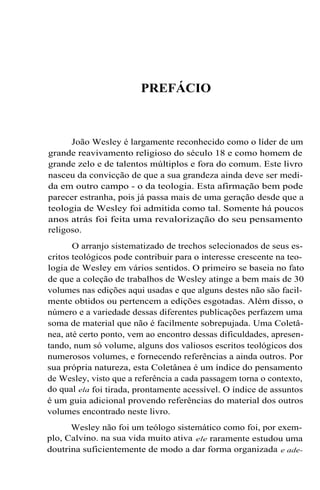PREFÁCIO
João Wesley é largamente reconhecido como o líder de um
grande reavivamento religioso do século 18 e como homem de
grande zelo e de talentos múltiplos e fora do comum. Este livro
nasceu da convicção de que a sua grandeza ainda deve ser medi-
da em outro campo - o da teologia. Esta afirmação bem pode
parecer estranha, pois já passa mais de uma geração desde que a
teologia de Wesley foi admitida como tal. Somente há poucos
anos atrás foi feita uma revalorização do seu pensamento
religoso.
O arranjo sistematizado de trechos selecionados de seus es-
critos teológicos pode contribuir para o interesse crescente na teo-
logia de Wesley em vários sentidos. O primeiro se baseia no fato
de que a coleção de trabalhos de Wesley atinge a bem mais de 30
volumes nas edições aqui usadas e que alguns destes não são facil-
mente obtidos ou pertencem a edições esgotadas. Além disso, o
número e a variedade dessas diferentes publicações perfazem uma
soma de material que não é facilmente sobrepujada. Uma Coletâ-
nea, até certo ponto, vem ao encontro dessas dificuldades, apresen-
tando, num só volume, alguns dos valiosos escritos teológicos dos
numerosos volumes, e fornecendo referências a ainda outros. Por
sua própria natureza, esta Coletânea é um índice do pensamento
de Wesley, visto que a referência a cada passagem torna o contexto,
do qual ela foi tirada, prontamente acessível. O índice de assuntos
é um guia adicional provendo referências do material dos outros
volumes encontrado neste livro.
Wesley não foi um teólogo sistemático como foi, por exem-
plo, Calvino. na sua vida muito ativa ele raramente estudou uma
doutrina suficientemente de modo a dar forma organizada e ade-
 