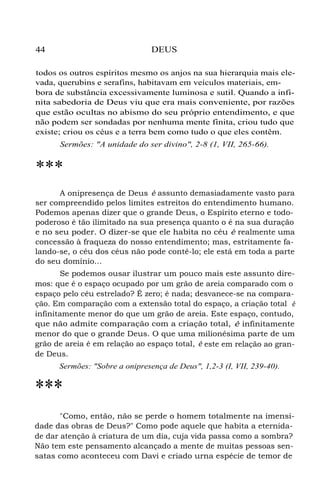 44 DEUS
todos os outros espíritos mesmo os anjos na sua hierarquia mais ele-
vada, querubins e serafins, habitavam em veículos materiais, em-
bora de substância excessivamente luminosa e sutil. Quando a infi-
nita sabedoria de Deus viu que era mais conveniente, por razões
que estão ocultas no abismo do seu próprio entendimento, e que
não podem ser sondadas por nenhuma mente finita, criou tudo que
existe; criou os céus e a terra bem como tudo o que eles contêm.
Sermões: "A unidade do ser divino", 2-8 (1, VII, 265-66).
***
A onipresença de Deus é assunto demasiadamente vasto para
ser compreendido pelos limites estreitos do entendimento humano.
Podemos apenas dizer que o grande Deus, o Espírito eterno e todo-
poderoso é tão ilimitado na sua presença quanto o é na sua duração
e no seu poder. O dizer-se que ele habita no céu é realmente uma
concessão à fraqueza do nosso entendimento; mas, estritamente fa-
lando-se, o céu dos céus não pode contê-lo; ele está em toda a parte
do seu domínio...
Se podemos ousar ilustrar um pouco mais este assunto dire-
mos: que é o espaço ocupado por um grão de areia comparado com o
espaço pelo céu estrelado? É zero; é nada; desvanece-se na compara-
ção. Em comparação com a extensão total do espaço, a criação total é
infinitamente menor do que um grão de areia. Este espaço, contudo,
que não admite comparação com a criação total, é infinitamente
menor do que o grande Deus. O que uma milionésima parte de um
grão de areia é em relação ao espaço total, é este em relação ao gran-
de Deus.
Sermões: "Sobre a onipresença de Deus", 1,2-3 (I, VII, 239-40).
***
"Como, então, não se perde o homem totalmente na imensi-
dade das obras de Deus?" Como pode aquele que habita a eternida-
de dar atenção à criatura de um dia, cuja vida passa como a sombra?
Não tem este pensamento alcançado a mente de muitas pessoas sen-
satas como aconteceu com Davi e criado urna espécie de temor de
 