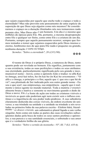 que sejam esquecidas por aquele que enche todo o espaço e toda a
eternidade? Mas não provém este pensamento de uma espécie de
suposição de que Deus seja alguém como nós mesmos? Se conside-
rarmos o espaço ou a duração ilimitados nós nos tornaremos nada
perante eles. Mas Deus não é um homem. Um dia é o mesmo que
milhões de épocas para Ele. Há, portanto, a mesma desproporção
entre Ele e qualquer ser finito, como entre Ele e a criatura de um dia.
Portanto, sempre que aquele pensamento ocorrer, sempre que for-
mos tentados a temer que sejamos esquecidos pelo Deus imenso e
eterno, lembremo-nos de que para Ele nada é pequeno ou grande,
nenhuma duração é curta ou longa.
Sermões: "Sobre a eternidade", 20 (J,VI,198).
***
O nome de Deus é o próprio Deus, a natureza de Deus, tanto
quanto pode ser revelada ao homem. Ele significa, juntamente com
a sua existência, todas as suas perfeições e todos os seus atributos:
sua eternidade, particularmente significada pelo seu grande e inco-
municável nome - Jeová, como o apóstolo João o traduz: to alfa Kai
to ômega, arxé kai telos, ho ôn kai ho ên Kai ho erxomenos - "O
alfa e o ômega, o princípio e o fim; aquele que é, que era e que há de
vir"; sua plenitude de Ser indicada pelo seu outro grande nome - Eu
sou o que sou!; sua onipresença, sua onipotência - aquele que é real-
mente o único agente no mundo material. Toda a matéria é essenci-
almente bruta e inativa e somente se movimenta quando o dedo de
Deus a move. Ele é a fonte de ação em todas as criaturas visíveis e
invisíveis as quais não poderiam agir nem existir sem o influxo con-
tínuo e a ingerência do seu poder todo-podroso. A sua sabedoria
claramente deduzida das coisas visíveis, da ordem excelente do uni-
verso; a sua trindade na unidade e a unidade na trindade a nós reve-
ladas na primeira linha da sua palavra escrita - Elohim bârá, literal-
mente - os deuses criaram, um substantivo plural ligado a um verbo
singular, bem como em todas as partes das suas revelações subse-
qüentes dadas pela boca de todos os seus santos profetas e apósto-
los; a sua pureza e a sua santidade essenciais, e sobretudo o seu amor
que é o verdadeiro brilho da sua glória.
Sermões: "Sobre o sermão da montanha - VI", III, 7 (S,I, 435-6).
 