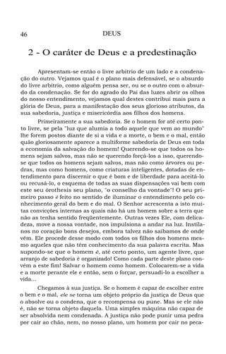 46 DEUS
2 - O caráter de Deus e a predestinação
Apresentam-se então o livre arbítrio de um lado e a condena-
ção do outro. Vejamos qual é o plano mais defensável, se o absurdo
do livre arbítrio, como alguém pensa ser, ou se o outro com o absur-
do da condenação. Se for do agrado do Pai das luzes abrir os olhos
do nosso entendimento, vejamos qual destes contribui mais para a
glória de Deus, para a manifestação dos seus glorioso atributos, da
sua sabedoria, justiça e misericórdia aos filhos dos homens.
Primeiramente a sua sabedoria. Se o homem for até certo pon-
to livre, se pela "luz que alumia a todo aquele que vem ao mundo"
lhe forem postos diante de si a vida e a morte, o bem e o mal, então
quão gloriosamente aparece a multiforme sabedoria de Deus em toda
a economia da salvação do homem! Querendo-se que todos os ho-
mens sejam salvos, mas não se querendo forçá-los a isso, querendo-
se que todos os homens sejam salvos, mas não como árvores ou pe-
dras, mas como homens, como criaturas inteligentes, dotadas de en-
tendimento para discernir o que é bom e de liberdade para aceitá-lo
ou recusá-lo, o esquema de todas as suas dispensações vai bem com
este seu ôrothesis seu plano, "o conselho da vontade"! O seu pri-
meiro passo é feito no sentido de iluminar o entendimento pelo co-
nhecimento geral do bem e do mal. O Senhor acrescenta a isto mui-
tas convicções internas as quais não há um homem sobre a terra que
não as tenha sentido freqüentemente. Outras vezes Ele, com delica-
deza, move a nossa vontade, nos impulsiona a andar na luz. Instila-
nos no coração bons desejos, embora talvez não saibamos de onde
vêm. Ele procede desse modo com todos os filhos dos homens mes-
mo aqueles que não têm conhecimento da sua palavra escrita. Mas
supondo-se que o homem é, até certo ponto, um agente livre, que
arranjo de sabedoria é organizado! Como cada parte deste plano con-
vém a este fim! Salvar o homem como homem. Colocarem-se a vida
e a morte perante ele e então, sem o forçar, persuadi-lo a escolher a
vida...
Chegamos à sua justiça. Se o homem é capaz de escolher entre
o bem e o mal, ele se torna um objeto próprio da justiça de Deus que
o absolve ou o condena, que o recompensa ou pune. Mas se ele não
é, não se torna objeto daquela. Uma simples máquina não capaz de
ser absolvida nem condenada. A justiça não pode punir uma pedra
por cair ao chão, nem, no nosso plano, um homem por cair no peca-
 