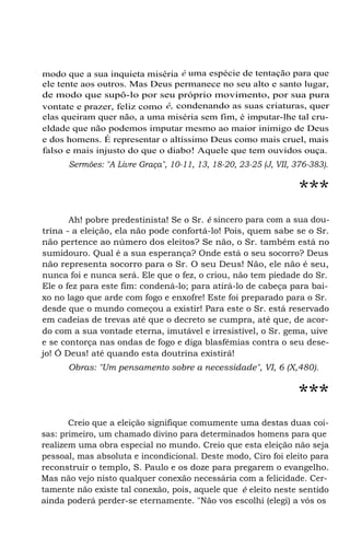 modo que a sua inquieta miséria é uma espécie de tentação para que
ele tente aos outros. Mas Deus permanece no seu alto e santo lugar,
de modo que supô-lo por seu próprio movimento, por sua pura
vontate e prazer, feliz como é, condenando as suas criaturas, quer
elas queiram quer não, a uma miséria sem fim, é imputar-lhe tal cru-
eldade que não podemos imputar mesmo ao maior inimigo de Deus
e dos homens. É representar o altíssimo Deus como mais cruel, mais
falso e mais injusto do que o diabo! Aquele que tem ouvidos ouça.
Sermões: "A Livre Graça", 10-11, 13, 18-20, 23-25 (J, VII, 376-383).
***
Ah! pobre predestinista! Se o Sr. é sincero para com a sua dou-
trina - a eleição, ela não pode confortá-lo! Pois, quem sabe se o Sr.
não pertence ao número dos eleitos? Se não, o Sr. também está no
sumidouro. Qual é a sua esperança? Onde está o seu socorro? Deus
não representa socorro para o Sr. O seu Deus! Não, ele não é seu,
nunca foi e nunca será. Ele que o fez, o criou, não tem piedade do Sr.
Ele o fez para este fim: condená-lo; para atirá-lo de cabeça para bai-
xo no lago que arde com fogo e enxofre! Este foi preparado para o Sr.
desde que o mundo começou a existir! Para este o Sr. está reservado
em cadeias de trevas até que o decreto se cumpra, até que, de acor-
do com a sua vontade eterna, imutável e irresistível, o Sr. gema, uive
e se contorça nas ondas de fogo e diga blasfêmias contra o seu dese-
jo! Ó Deus! até quando esta doutrina existirá!
Obras: "Um pensamento sobre a necessidade", VI, 6 (X,480).
***
Creio que a eleição signifique comumente uma destas duas coi-
sas: primeiro, um chamado divino para determinados homens para que
realizem uma obra especial no mundo. Creio que esta eleição não seja
pessoal, mas absoluta e incondicional. Deste modo, Ciro foi eleito para
reconstruir o templo, S. Paulo e os doze para pregarem o evangelho.
Mas não vejo nisto qualquer conexão necessária com a felicidade. Cer-
tamente não existe tal conexão, pois, aquele que é eleito neste sentido
ainda poderá perder-se eternamente. "Não vos escolhi (elegi) a vós os
 