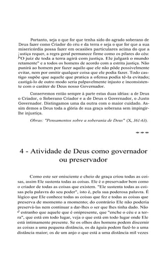Portanto, seja o que for que tenha sido do agrado soberano de
Deus fazer como Criador do céu e da terra e seja o que for que a sua
misericórdia possa fazer em ocasiões particulares acima do que a
justiça requer, a regra geral permanece firme como os pilares do céu:
"O juiz de toda a terra agirá com justiça. Ele julgará o mundo
retamente" e a todos os homens de acordo com a estrita justiça. Não
punirá ao homem por fazer aquilo que ele não pôde possivelmente
evitar, nem por omitir qualquer coisa que ele podia fazer. Todo cas-
tigo supõe que aquele que pratica a ofensa podia tê-la evitado;
castigá-lo de outro modo seria palpavelmente injusto e inconsisten-
te com o caráter de Deus nosso Governador.
Conservemos então sempre à parte estas duas idéias: a de Deus
o Criador, o Soberano Criador e a de Deus o Governador, o Justo
Governador. Distingamos uma da outra com o maior cuidado. As-
sim demos a Deus toda a glória de sua graça soberana sem impingir-
lhe injustiça.
Obras: "Pensamentos sobre a soberania de Deus" (X, 361-63).
***
4 - Atividade de Deus como governador
ou preservador
Como este ser onisciente e cheio de graça criou todas as coi-
sas, assim Ele sustenta todas as coisas. Ele é o preservador bem como
o criador de todas as coisas que existem. "Ele sustenta todas as coi-
sas pela palavra do seu poder", isto é, pela sua poderosa palavra. É
lógico que Ele conhece todas as coisas que fez e todas as coisas que
preserva de momento a momento; do contrário Ele não poderia
preservá-las nem continuar a dar-lhes o ser que lhes tinha dado. Não
é estranho que aquele que é onipresente, que "enche o céu e a ter-
ra", que está em todo lugar, veja o que está em todo lugar onde Ele
está intimamente presente. Se os olhos dos homens podem discernir
as coisas a uma pequena distância, os da águia podem fazê-lo a uma
distância maior; os de um anjo o que está a uma distância mil vezes
 