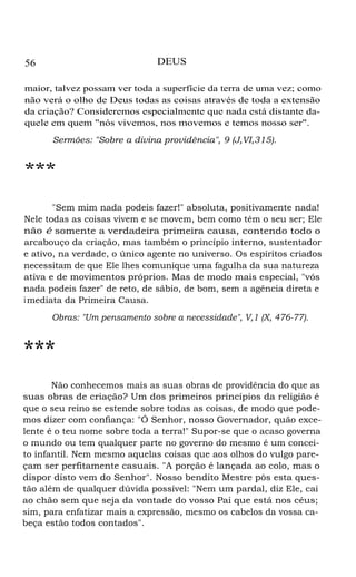 56 DEUS
maior, talvez possam ver toda a superfície da terra de uma vez; como
não verá o olho de Deus todas as coisas através de toda a extensão
da criação? Consideremos especialmente que nada está distante da-
quele em quem "nós vivemos, nos movemos e temos nosso ser".
Sermões: "Sobre a divina providência", 9 (J,VI,315).
***
"Sem mim nada podeis fazer!" absoluta, positivamente nada!
Nele todas as coisas vivem e se movem, bem como têm o seu ser; Ele
não é somente a verdadeira primeira causa, contendo todo o
arcabouço da criação, mas também o princípio interno, sustentador
e ativo, na verdade, o único agente no universo. Os espíritos criados
necessitam de que Ele lhes comunique uma fagulha da sua natureza
ativa e de movimentos próprios. Mas de modo mais especial, "vós
nada podeis fazer" de reto, de sábio, de bom, sem a agência direta e
imediata da Primeira Causa.
Obras: "Um pensamento sobre a necessidade", V,1 (X, 476-77).
***
Não conhecemos mais as suas obras de providência do que as
suas obras de criação? Um dos primeiros princípios da religião é
que o seu reino se estende sobre todas as coisas, de modo que pode-
mos dizer com confiança: "Ó Senhor, nosso Governador, quão exce-
lente é o teu nome sobre toda a terra!" Supor-se que o acaso governa
o mundo ou tem qualquer parte no governo do mesmo é um concei-
to infantil. Nem mesmo aquelas coisas que aos olhos do vulgo pare-
çam ser perfitamente casuais. "A porção é lançada ao colo, mas o
dispor disto vem do Senhor". Nosso bendito Mestre pôs esta ques-
tão além de qualquer dúvida possível: "Nem um pardal, diz Ele, cai
ao chão sem que seja da vontade do vosso Pai que está nos céus;
sim, para enfatizar mais a expressão, mesmo os cabelos da vossa ca-
beça estão todos contados".
 