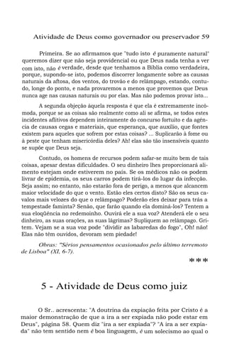 Atividade de Deus como governador ou preservador 59
Primeira. Se ao afirmamos que "tudo isto é puramente natural"
queremos dizer que não seja providencial ou que Deus nada tenha a ver
com isto, não é verdade, desde que tenhamos a Bíblia como verdadeira,
porque, supondo-se isto, podemos discorrer longamente sobre as causas
naturais da aftosa, dos ventos, do trovão e do relâmpago, estando, contu-
do, longe do ponto, e nada provaremos a menos que provemos que Deus
nunca age nas causas naturais ou por elas. Mas não podemos provar isto...
A segunda objeção àquela resposta é que ela é extremamente incô-
moda, porque se as coisas são realmente como ali se afirma, se todos estes
incidentes aflitivos dependem inteiramente do concurso fortuito e da agên-
cia de causas cegas e materiais, que esperança, que auxílio, que fontes
existem para aqueles que sofrem por estas coisas? ... Suplicarão à fome ou
à peste que tenham misericórdia deles? Ah! elas são tão insensíveis quanto
se supõe que Deus seja.
Contudo, os homens de recursos podem safar-se muito bem de tais
coisas, apesar destas dificuldades. O seu dinheiro lhes proporcionará ali-
mento estejam onde estiverem no país. Se os médicos não os podem
livrar de epidemia, os seus carros podem tirá-los do lugar da infecção.
Seja assim; no entanto, não estarão fora de perigo, a menos que alcancem
maior velocidade do que o vento. Estão eles certos disto? São os seus ca-
valos mais velozes do que o relâmpago? Poderão eles deixar para trás a
tempestade faminta? Senão, que farão quando ela dominá-los? Tentem a
sua eloqüência no redemoinho. Ouvirá ele a sua voz? Atenderá ele o seu
dinheiro, as suas orações, as suas lágrimas? Supliquem ao relâmpago. Gri-
tem. Vejam se a sua voz pode "dividir as labaredas do fogo", Oh! não!
Elas não têm ouvidos, devoram sem piedade!
Obras: "Sérios pensamentos ocasionados pelo último terremoto
de Lisboa" (XI, 6-7).
***
5 - Atividade de Deus como juiz
O Sr.. acrescenta: "A doutrina da expiação feita por Cristo é a
maior demonstração de que a ira a ser expiada não pode estar em
Deus", página 58. Quem diz "ira a ser expiada"? "A ira a ser expia-
da" não tem sentido nem é boa linguagem, é um solecismo ao qual o
 