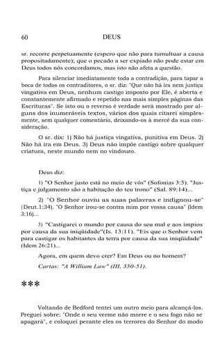 60 DEUS
sr. recorre perpetuamente (espero que não para tumultuar a causa
propositadamente); que o pecado a ser expiado não pode estar em
Deus todos nós concordamos, mas isto não afeta a questão.
Para silenciar imediatamente toda a contradição, para tapar a
boca de todos os contraditores, o sr. diz: "Que não há ira nem justiça
vingativa em Deus, nenhum castigo imposto por Ele, é aberta e
constantemente afirmado e repetido nas mais simples páginas das
Escrituras". Se isto ou o reverso é verdade será mostrado por al-
guns dos inumeráveis textos, vários dos quais citarei simples-
mente, sem qualquer comentário, deixando-os à mercê da sua con-
sideração.
O sr. dix: 1) Não há justiça vingativa, punitiva em Deus. 2)
Não há ira em Deus. 3) Deus não impõe castigo sobre qualquer
criatura, neste mundo nem no vindouro.
Deus diz:
1) "O Senhor justo está no meio de vós" (Sofonias 3:5). "Jus-
tiça e julgamento são a habitação do teu trono" (Sal. 89:14)...
2) "O Senhor ouviu as suas palavras e indignou-se"
( Deut.1:34). "O Senhor irou-se contra mim por vossa causa" (Idem
3:16)...
3) "Castigarei o mundo por causa do seu mal e aos ímpios
por causa da sua iniqüidade"(Is. 13:11). "Eis que o Senhor vem
para castigar os habitantes da terra por causa da sua iniqüidade"
(Idem 26:21)...
Agora, em quem devo crer? Em Deus ou no homem?
Cartas: "A William Law" (III, 350-51).
***
Voltando de Bedford tentei um outro meio para alcançá-los.
Preguei sobre: "Onde o seu verme não morre e o seu fogo não se
apagará", e coloquei perante eles os terrores do Senhor do modo
 