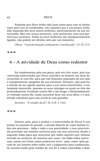62 DEUS
Supondo que Deus tenha sido justo tanto para com os eleitos
como para com os condenados, vós supondes que a sua justiça tenha
sido separada dos seus outros atributos, particularmente da sua mi-
sericórdia. Mas isso nunca aconteceu, nem acontecerá, nem será pos-
sível que aconteça. Todos os seus atributos são inseparavelmente
ligados, não podem ser dividos nem por um momento.
Obras: "A predestinação calmamente considerada", 23 (X, 217).
***
6 - A atividade de Deus como redentor
Foi simplesmente pela sua graça, pelo seu livre amor, pela sua
i merecida misericórdia que Deus concedeu ao homem um meio de
reconciliar-se com Ele, para que não fôssemos separados da sua mão
e completamente apagados da sua memória. Portanto, seja qual for
o método do seu agrado apontar para a sua terna misericórdia, a sua
bondade imerecida, possam os seus inimigos os quais se têm tão
profundamente revoltado contra Ele e tão longa e obstinadamente
se rebelado contra Ele, ainda encontrar favor aos seus olhos, e é sem
dúvida sabedoria para nós aceitá-lo com gratidão.
Sermões: "A retidão da fé", II, 8 (S, I, 143).
***
Atentai, pois, para a justiça e a misericórdia de Deus! A sua
justiça na punição do pecado, o pecado daquele de cujos lombos to-
dos nós provimos - Adão e toda a sua posteridade; a sua misericór-
dia provendo um remédio universal para um mal universal, dando o
segundo Adão para que morresse por todos aqueles que tinham
morrido no primeiro, de maneira que como "em Adão todos morre-
ram, assim em Cristo todos pudessem viver", pois, como "pelo pe-
cado de um homem sobre todos caiu o julgamento para condenação,
do mesmo modo pela retidão de um foi a todos concedido o dom
 