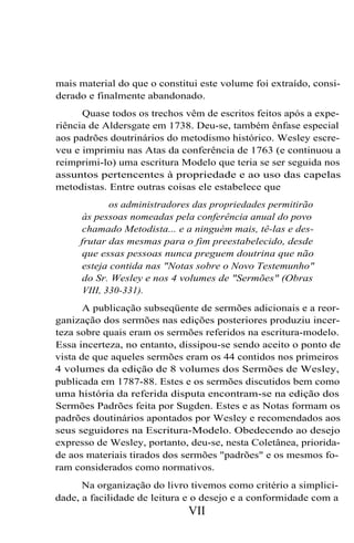 mais material do que o constitui este volume foi extraído, consi-
derado e finalmente abandonado.
Quase todos os trechos vêm de escritos feitos após a expe-
riência de Aldersgate em 1738. Deu-se, também ênfase especial
aos padrões doutrinários do metodismo histórico. Wesley escre-
veu e imprimiu nas Atas da conferência de 1763 (e continuou a
reimprimi-lo) uma escritura Modelo que teria se ser seguida nos
assuntos pertencentes à propriedade e ao uso das capelas
metodistas. Entre outras coisas ele estabelece que
os administradores das propriedades permitirão
às pessoas nomeadas pela conferência anual do povo
chamado Metodista... e a ninguém mais, tê-las e des-
frutar das mesmas para o fim preestabelecido, desde
que essas pessoas nunca preguem doutrina que não
esteja contida nas "Notas sobre o Novo Testemunho"
do Sr. Wesley e nos 4 volumes de "Sermões" (Obras
VIII, 330-331).
A publicação subseqüente de sermões adicionais e a reor-
ganização dos sermões nas edições posteriores produziu incer-
teza sobre quais eram os sermões referidos na escritura-modelo.
Essa incerteza, no entanto, dissipou-se sendo aceito o ponto de
vista de que aqueles sermões eram os 44 contidos nos primeiros
4 volumes da edição de 8 volumes dos Sermões de Wesley,
publicada em 1787-88. Estes e os sermões discutidos bem como
uma história da referida disputa encontram-se na edição dos
Sermões Padrões feita por Sugden. Estes e as Notas formam os
padrões doutinários apontados por Wesley e recomendados aos
seus seguidores na Escritura-Modelo. Obedecendo ao desejo
expresso de Wesley, portanto, deu-se, nesta Coletânea, priorida-
de aos materiais tirados dos sermões "padrões" e os mesmos fo-
ram considerados como normativos.
Na organização do livro tivemos como critério a simplici-
dade, a facilidade de leitura e o desejo e a conformidade com a
VII
 