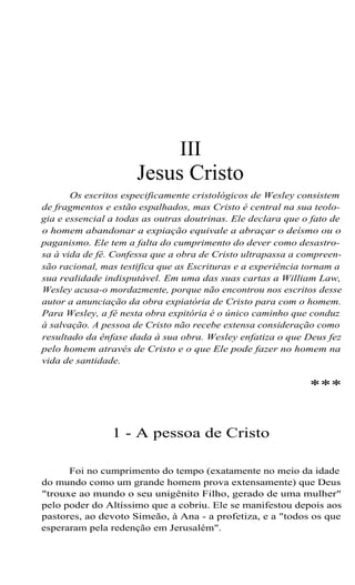 III
Jesus Cristo
Os escritos especificamente cristológicos de Wesley consistem
de fragmentos e estão espalhados, mas Cristo é central na sua teolo-
gia e essencial a todas as outras doutrinas. Ele declara que o fato de
o homem abandonar a expiação equivale a abraçar o deísmo ou o
paganismo. Ele tem a falta do cumprimento do dever como desastro-
sa à vida de fé. Confessa que a obra de Cristo ultrapassa a compreen-
são racional, mas testifica que as Escrituras e a experiência tornam a
sua realidade indisputável. Em uma das suas cartas a William Law,
Wesley acusa-o mordazmente, porque não encontrou nos escritos desse
autor a anunciação da obra expiatória de Cristo para com o homem.
Para Wesley, a fé nesta obra expitória é o único caminho que conduz
à salvação. A pessoa de Cristo não recebe extensa consideração como
resultado da ênfase dada à sua obra. Wesley enfatiza o que Deus fez
pelo homem através de Cristo e o que Ele pode fazer no homem na
vida de santidade.
***
1 - A pessoa de Cristo
Foi no cumprimento do tempo (exatamente no meio da idade
do mundo como um grande homem prova extensamente) que Deus
"trouxe ao mundo o seu unigênito Filho, gerado de uma mulher"
pelo poder do Altíssimo que a cobriu. Ele se manifestou depois aos
pastores, ao devoto Simeão, à Ana - a profetiza, e a "todos os que
esperaram pela redenção em Jerusalém".
 