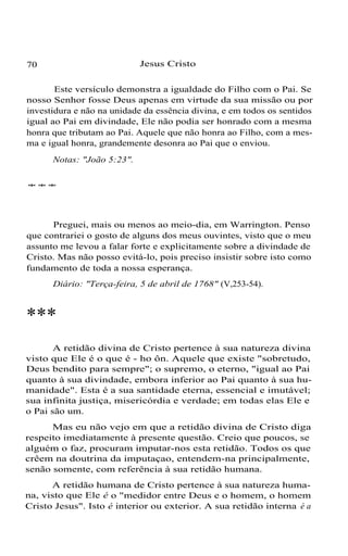 70 Jesus Cristo
Este versículo demonstra a igualdade do Filho com o Pai. Se
nosso Senhor fosse Deus apenas em virtude da sua missão ou por
investidura e não na unidade da essência divina, e em todos os sentidos
igual ao Pai em divindade, Ele não podia ser honrado com a mesma
honra que tributam ao Pai. Aquele que não honra ao Filho, com a mes-
ma e igual honra, grandemente desonra ao Pai que o enviou.
Notas: "João 5:23".
***
Preguei, mais ou menos ao meio-dia, em Warrington. Penso
que contrariei o gosto de alguns dos meus ouvintes, visto que o meu
assunto me levou a falar forte e explicitamente sobre a divindade de
Cristo. Mas não posso evitá-lo, pois preciso insistir sobre isto como
fundamento de toda a nossa esperança.
Diário: "Terça-feira, 5 de abril de 1768" (V,253-54).
***
A retidão divina de Cristo pertence à sua natureza divina
visto que Ele é o que é - ho ôn. Aquele que existe "sobretudo,
Deus bendito para sempre"; o supremo, o eterno, "igual ao Pai
quanto à sua divindade, embora inferior ao Pai quanto à sua hu-
manidade". Esta é a sua santidade eterna, essencial e imutável;
sua infinita justiça, misericórdia e verdade; em todas elas Ele e
o Pai são um.
Mas eu não vejo em que a retidão divina de Cristo diga
respeito imediatamente à presente questão. Creio que poucos, se
alguém o faz, procuram imputar-nos esta retidão. Todos os que
crêem na doutrina da imputaçao, entendem-na principalmente,
senão somente, com referência à sua retidão humana.
A retidão humana de Cristo pertence à sua natureza huma-
na, visto que Ele é o "medidor entre Deus e o homem, o homem
Cristo Jesus". Isto é interior ou exterior. A sua retidão interna é a
 