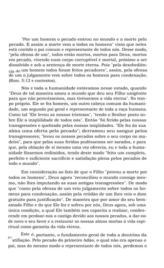 "Por um homem o pecado entrou no mundo e a morte pelo
pecado. E assim a morte vem a todos os homens" visto que neles
está contido o pai comum e representante de todos nós. Desse modo,
"pela ofensa de um", todos estão mortos, mortos para Deus, mortos
em pecado, vivendo num corpo corruptível e mortal, próximo a ser
dissolvido e sob a sentença de morte eterna. Pois "pela desobediên-
cia de um homem todos foram feitos pecadores", assim, pela ofensa
de um o julgamento vem sobre todos os homens para condenação.
(Rom. 5:12 e contextos).
Nós e toda a humanidade estávamos nesse estado, quando
"Deus de tal maneira amou o mundo que deu seu Filho unigênito
para que não perecêssemos, mas tivéssemos a vida eterna". No tem-
po próprio. Ele se fez homem, um outro cabeça comum da humani-
dade, um segundo pai geral e representante de toda a raça humana.
Como tal "Ele levou as nossas tristezas", "tendo o Senhor posto so-
bre Ele a iniqüilidade de todos nós". Então "foi ferido pelas nossas
transgressões e quebrado pelas nossas iniqüidades. "Ele fez da sua
alma uma oferta pela pecado"; derramou seu sangue pelos
transgressores; "levou os nossos pecados sobre o seu corpo no ma-
deiro", para que pelas suas feridas pudéssemos ser sarados, e para
que, pela oblação de si mesmo uma vez oferecia, eu e toda a huma-
nidade fôssemos redimidos, tendo deste modo "feito um completo,
perfeito e suficiente sacrifício e satisfação plena pelos pecados de
todo o mundo".
Em consideração ao fato de que o Filho "provou a morte por
todos os homens", Deus agora "reconciliou o mundo consigo mes-
mo, não lhes imputando as suas antigas transgressões". De modo
que "como pela ofensa de um veio julgamento sobre todos os ho-
mens para condenação, assim pela retidão de um lhes veio o dom
gratuito para justificação". De maneira que por amor do seu bem-
amado Filho e do que Ele fez e sofreu por nós, Deus agora, sob uma
única condição, a qual Ele também nos capacita a realizar, condes-
cende em perdoar-nos o castigo devido aos nossos pecados, a dar-no
de novo o seu favor e a restaurar as nossas almas mortas à vida espi-
ritual como garantia da vida eterna.
Este é, portanto, o fundamento geral de toda a doutrina daju
stifiação. Pelo pecado do primeiro Adão, o qual não era apenas o
pai, mas do mesmo modo o representante de todos nós, perdemos o
 