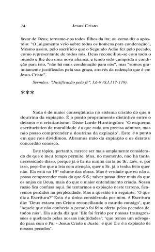 74 Jesus Cristo
favor de Deus; tornamo-nos todos filhos da ira; ou como diz o após-
tolo: "O julgamento veio sobre todos os homens para condenação",
Mesmo assim, pelo sacríficio que o Segundo Adão fez pelo pecado,
como representante de todos nós, Deus reconciliou-se com todo o
mundo e lhe deu uma nova aliança, e tendo sido cumprida a condi-
ção para isto, "não há mais condenação para nós", mas "somos gra-
tuitamente justificados pela sua graça, através da redenção que é em
Jesus Cristo".
Sermões: "Justificação pela fé", I,6-9 (S,I,117-119).
***
Nada é de maior conseqüência no sistema cristão do que a
doutrina da expiação. É o ponto propriamente distintivo entre o
deísmo e o cristianismo. Disse Lorde Huntingdon: "O esquema
escriturístico de moralidade é o que cada um precisa admirar, mas
não posso compreender a doutrina da expiação". Este é o ponto
em que nos dividimos. Abramos mão da expiação e os deístas
concordão conosco.
Este tópico, portanto, merece ser mais amplamente considera-
do do que o meu tempo permite. Mas, no momento, não há tanta
necessidade disso, porque já o fiz na minha carta ao Sr. Law, e, por
isso, peço-lhe que a leia com atenção, quer o Sr. já o tenha feito quer
não. Ela está no 19° volume das obras. Mas é verdade que eu não a
posso compreender mais do que S.S.; talvez possa dizer mais do que
os anjos de Deus, mais do que o maior entendimento criado. Nossa
razão fica confusa aqui. Se tentarmos a expiação neste terreno, fica-
remos perdidos na perplexidade. Mas a questão é a seguinte: "O que
diz a Escritura?" Esta é a única considerada por mim. A Escritura
diz: "Deus estava em Cristo reconciliando o mundo consigo", que
"Aquele que não conhecia o pecado foi feito oferta pelos pecados de
todos nós". Ela ainda diz que "Ele foi ferido por nossas transgres-
sões e quebrado pelas nossas iniqüidades"; "que temos um advoga-
do para com o Pai - Jesus Cristo o Justo, e que Ele é a expiação de
nossos pecados".
 