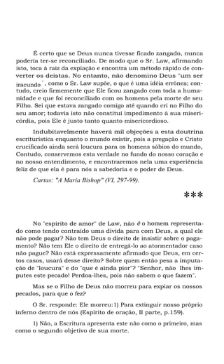 É certo que se Deus nunca tivesse ficado zangado, nunca
poderia ter-se reconciliado. De modo que o Sr. Law, afirmando
isto, toca à raiz da expiação e encontra um método rápido de con-
verter os deístas. No entanto, não denomino Deus "um ser
iracundo
" , como o Sr. Law supõe, o que é uma idéia errônea; con-
tudo, creio firmemente que Ele ficou zangado com toda a huma-
nidade e que foi reconciliado com os homens pela morte de seu
Filho. Sei que estava zangado comigo até quando cri no Filho do
seu amor; todavia isto não constitui impedimento à sua miseri-
córdia, pois Ele é justo tanto quanto misericordioso.
Indubitavelmente haverá mil objeções a esta doutrina
escriturística enquanto o mundo existir, pois a pregação e Cristo
crucificado ainda será loucura para os homens sábios do mundo,
Contudo, conservemos esta verdade no fundo do nosso coração e
no nosso entendimento, e encontraremos nela uma experiência
feliz de que ela é para nós a sabedoria e o poder de Deus.
Cartas: "A Maria Bishop" (VI, 297-99).
***
No "espírito de amor" de Law, não é o homem representa-
do como tendo contraído uma dívida para com Deus, a qual ele
não pode pagar? Não tem Deus o direito de insistir sobre o paga-
mento? Não tem Ele o direito de entregá-lo ao atormentador caso
não pague? Não está expressamente afirmado que Deus, em cer-
tos casos, usará desse direito? Sobre quem então pesa a imputa-
ção de "loucura" e do "que é ainda pior"? "Senhor, não lhes im-
putes este pecado! Perdoa-lhes, pois não sabem o que fazem".
Mas se o Filho de Deus não morreu para expiar os nossos
pecados, para que o fez?
O Sr. responde: Ele morreu:1) Para extinguir nosso próprio
inferno dentro de nós (Espírito de oração, II parte, p.159).
1) Não, a Escritura apresenta este não como o primeiro, mas
como o segundo objetivo de sua morte.
 