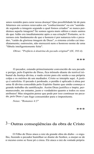 amos remédio para curar nossa doença? Que possibilidade há de para
falarmos em sermos renovados em "conhecimento" ou em "santida-
de segundo a imagem segundo a qual fomos criados" se nunca per-
demos aquela imagem? Se somos agora mais sábios e mais santos
do que Adão era imediatamente após a sua criação? Portanto, se ti-
rarmos este fundamento de que o homem é por natureza tolo e peca-
dor, "caído da gloriosa imagem de Deus", o sistema cristão cai ime-
diatamente; outrossim, não merecerá nem o honroso nome de uma
"fábula inteligentemente feita".
Obras: "Prefácio à doutrina do pecado original" (IX, 193-4).
***
O pecador, estando primeiramente convencido do seu pecado
e perigo, pelo Espírito de Deus, fica trêmulo diante do terrível tri-
bunal da Justiça divina, e nada existe para ele senão a sua própria
culpa e os méritos de um mediador. Cristo se interpõe aqui. A justi-
ça é satisfeita. O pecado é perdoado, o perdão é aplicado à alma por
uma fé divina concedida pelo Espírito Santo que então começa o
grande trabalho da santificação. Assim Deus justifica o ímpio, per-
manecendo, no entanto, justo e verdadeiro quanto a todos os seus
atributos! Mas ninguém pense que pode por isso continuar no peca-
do, pois Deus é um fogo consumidor para o impenitente.
Notas: "Romanos 4:5"
***
3 - Outras conseqüências da obra de Cristo
O Filho de Deus ataca a raiz da grande obra do diabo - o orgu-
lho, fazendo o pecador humilhar-se diante do Senhor, a enojar-se de
si mesmo como se fosse pó e cinza. Ele ataca a raiz da vontade própria
 
