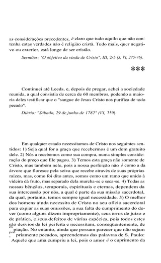 as considerações precedentes, é claro que tudo aquilo que não con-
tenha estas verdades não é religião cristã. Tudo mais, quer negati-
vo ou exterior, está longe de ser cristão.
Sermões: "O objetivo da vinda de Cristo", III, 2-5 (J, VI, 275-76).
***
Continuei até Leeds, e, depois de pregar, achei a sociedade
reunida, a qual consistia de cerca de 60 membros, podendo a maio-
ria deles testificar que o "sangue de Jesus Cristo nos purifica de todo
pecado".
Diário: "Sábado, 29 de junho de 1782" (VI, 359).
Em qualquer estado necessitamos de Cristo nos seguintes sen-
tidos: 1) Seja qual for a graça que recebermos é um dom gratuito
dele. 2) Nós a recebemos como sua compra, numa simples conside-
ração do preço que Ele pagou. 3) Temos esta graça não somente de
Cristo, mas também nele, pois a nossa perfeição não é como a da
árvore que floresce pela seiva que recebe através de suas próprias
raízes, mas, como foi dito antes, somos como um ramo que unido à
videira dá fruto, mas separado dela murcha-se e seca-se. 4) Todas as
nossas bênçãos, temporais, espirituais e eternas, dependem da
sua intercessão por nós, a qual é parte da sua missão sacerdotal,
da qual, portanto, temos sempre igual necessidade. 5) O melhor
dos homens ainda necessita de Cristo no seu ofício sacerdotal
para expiar as suas omissões, a sua falta de cumprimento do de-
ver (como alguns dizem impropriamente), seus erros de juizo e
de prática, e seus defeitos de várias espécies, pois todos estes
são desvios da lei perfeita e necessitam, conseqüentemente, de
ex
piação. No entanto, ainda que possam parecer que não sejam
pro
priamente pecados, apreendemos das palavras de S. Paulo:
"
Aquele que ama cumpriu a lei, pois o amor é o cuprimento da
 