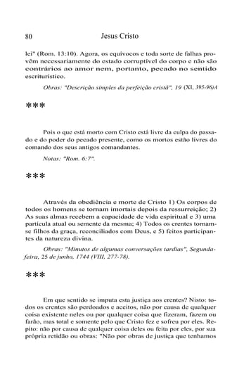 80 Jesus Cristo
lei" (Rom. 13:10). Agora, os equívocos e toda sorte de falhas pro-
vêm necessariamente do estado corruptível do corpo e não são
contrários ao amor nem, portanto, pecado no sentido
escriturístico.
Obras: "Descrição simples da perfeição cristã", 19 (XI, 395-96)A
***
Pois o que está morto com Cristo está livre da culpa do passa-
do e do poder do pecado presente, como os mortos estão livres do
comando dos seus antigos comandantes.
Notas: "Rom. 6:7".
***
Através da obediência e morte de Cristo 1) Os corpos de
todos os homens se tornam imortais depois da ressurreição; 2)
As suas almas recebem a capacidade de vida espiritual e 3) uma
partícula atual ou semente da mesma; 4) Todos os crentes tornam-
se filhos da graça, reconciliados com Deus, e 5) feitos participan-
tes da natureza divina.
Obras: "Minutos de algumas conversações tardias", Segunda-
feira, 25 de junho, 1744 (VIII, 277-78).
***
Em que sentido se imputa esta justiça aos crentes? Nisto: to-
dos os crentes são perdoados e aceitos, não por causa de qualquer
coisa existente neles ou por qualquer coisa que fizeram, fazem ou
farão, mas total e somente pelo que Cristo fez e sofreu por eles. Re-
pito: não por causa de qualquer coisa deles ou feita por eles, por sua
própria retidão ou obras: "Não por obras de justiça que tenhamos
 