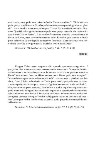 realizado, mas pela sua misericórdia Ele nos salvou". "Sois salvos
pela graça mediante a fé; não pelas obras para que ninguém se glo-
rie", mas total e somente pelo que Cristo fez e sofreu por nós. So-
mos "justificados gratuitamente pela sua graça através da redenção
que é em Cristo Jesus". E este não é somente o meio de obtermos o
favor de Deus, mas de continuarmos nele. É assim que vamos a Deus
pela primeira vez e depois sempre o fazemos. Caminhamos em no-
vidade de vida até que nosso espírito volte para Deus.
Sermões: "O Senhor nossa justiça", II, 5 (S, II, 430).
***
Pregar Cristo com o quem não tem de que se envergonhar é
pregá-lo não somente como nosso sumo sacerdote "tomado dentre
os homens e ordenado para os homens nas coisas pertencentes a
Deus" tais como "reconciliando-nos com Deus pelo seu sangue",
"vivendo sempre intercedendo por nós", mas como o profeta do Se-
nhor, "que é feito sabedoria de Deus para nós", que pela sua palavra
e seu espírito está sempre conosco "guiando-nos em toda verdade";
sim, e como rei para sempre, dando leis a todos aqueles a quem com-
prou com seu sangue, restaurando aqueles a quem primeiramente
reinstalou em seu favor à imagem de Deus, reinando em todos os
corações crentes até que "tenha subjugado todas as coisas a si mes-
mo", até que tenha totalmente expulso todo pecado e concedido re-
tidão eterna.
Sermões: "A lei estabelecida através da fé: II", I, 6 (S, II, 76-77).
 