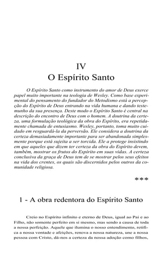 IV
O Espírito Santo
O Espírito Santo como instrumento do amor de Deus exerce
papel muito importante na teologia de Wesley. Como base experi-
mental do pensamento do fundador do Metodismo está a percep-
ção do Espírito de Deus entrando na vida humana e dando teste-
munho da sua presença. Deste modo o Espírito Santo é central na
descrição do encontro de Deus com o homem. A doutrina da certe-
za, uma formulação teológica da obra do Espírito, era repetida-
mente chamada de entusiasmo. Wesley, portanto, toma muito cui-
dado em resguardá-la da perversão. Ele considera a doutrina da
certeza demasiadamente importante para ser abandonada simples-
mente porque está sujeita a ser torcida. Ele a protege insistindo
em que aqueles que dizem ter certeza da obra do Espírito devem,
também, mostrar os frutos do Espírito em suas vidas. A certeza
conclusiva da graça de Deus tem de se mostrar pelos seus efeitos
na vida dos crentes, os quais são discernidos pelos outros da co-
munidade religiosa.
***
1 - A obra redentora do Espírito Santo
Creio no Espírito infinito e eterno de Deus, igual ao Pai e ao
Filho, não somente perfeito em si mesmo, mas sendo a causa de toda
a nossa perfeição. Aquele que ilumina o nosso entendimento, retifi-
ca a nossa vontade e afeições, renova a nossa natureza, une a nossa
pessoa com Cristo, dá-nos a certeza da nossa adoção como filhos,
 