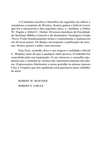 A Coletânea recebeu o benefício de sugestões de sábios e
estudantes a respeito de Wesley. Somos gratos a Edwin Lewis
que leu o manuscrito e deu sugestões úteis, e , também, a Arthur
W. Nagler e Albert C. Outler. Diversos membros da Faculdade
do Instituto Bíblico Garrett e do Seminário Teológico União
(Nova York) bondosamente leram e comentaram o manuscrito
em diversas partes. Os Bispos encorajaram a publicação do mes-
mo. Somos gratos a todas estas pessoas.
Este livro, contudo, deve a sua origem e realidade a David
C. Shopley mais do que a qualquer outra pessoa, O trabalho foi
concebido pela sua inspiração. O seu interesse e conselho aju-
daram-nos a terminá-lo. Somos-lhe imensuravelmente devedo-
res. Expressamos finalmente a nossa gratidão às nossas esposas
Cleo e Virgínia que nos ajudaram com paciência neste trabalho
de amor.
ROBERT W. BURTNER
ROBERT E. CHILES
 