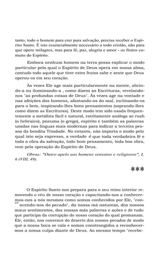 tanto, todo o homem para crer para salvação, precisa receber o Espí-
rito Santo. É isto essencialmente necessário a todo cristão, não para
que opere milagres, mas para fé, paz, alegria e amor - os frutos co-
muns do Espírito.
Embora nenhum homem na terra possa explicar o modo
particular pelo qual o Espírito de Deus opera em nossa alma,
contudo todo aquele que tiver estes frutos sabe e sente que Deus
operou-os em seu coração.
Às vezes Ele age mais particularmente na mente, abrin-
do-a ou iluminando-a , como dizem as Escrituras, revelando-
nos "as profundas coisas de Deus". Às vezes age na vontade e
nas afeições dos homens, afastando-os do mal, inclinando-os
para o bem, inspirando-lhes bons pensamentos (soprando-lhes
como dizem as Escrituras). Deste modo tem sido usada frequen-
temente a metáfora fácil e natural, estritamente análoga ao ruah
(o hebraico), pneuma (o grego), espírito e também as palavras
usadas nas línguas mais modernas para indicar a terceira pes-
soa da bendita Trindade. No entanto, não importa o modo pelo
qual isto seja expresso, a verdade é que toda verdadeira fé e
toda a obra da salvação, todo bom pensamento, toda boa obra,
vem pela operação do Espírito de Deus.
Obras: "Outro apelo aos homens sensatos e religiosos", I,
6 (VIII, 49).
***
O Espírito Santo nos prepara para o seu reino interior re-
movendo o véu de nosso coração e capacitando-nos a conhecer-
mos-nos a nós mesmos como somos conhecidos por Ele, "con-
ve
ncendo-nos do pecado", da nossa má natureza, dos nossos
maus sentimentos, das nossas más palavras e ações e de tudo
que participa da corrupção do nosso coração do qual promanam.
Ele, então, nos convence do deserto dos nossos pecados de modo
que a nossa boca se cala e somos constrangidos a reconhecer-
mos a nossa culpa diante de Deus. Ao mesmo tempo "recebe-
 