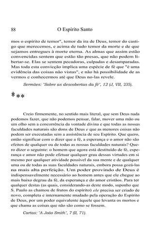 88 O Espírito Santo
mos o espírito de temor", temor da ira de Deus, temor do casti-
go que merecemos, e acima de tudo temor da morte e de que
sejamos entregues à morte eterna. As almas que assim estão
convencidas sentem que estão tão presas, que não podem li-
bertar-se. Elas se sentem pecadoras, culpadas e desamparadas.
Mas toda esta convicção implica uma espécie de fé que "é uma
evidência das coisas não vistas", e não há possibilidade de as
vermos e conhecermos até que Deus no-las revele.
Sermões: "Sobre as descobertas da fé", 12 (J, VII, 235).
***
Creio firmemente, no sentido mais literal, que sem Deus nada
podemos fazer, que não podemos pensar, falar, mover uma mão ou
um olho sem a concorrência da vontade divina e que todas as nossas
faculdades naturais são dons de Deus e que as menores coisas não
podem ser executadas sem a assistência de seu Espírito. Que quero,
então significar com o dizer que a fé, a esperança e o amor não são
efeitos de qualquer ou de todas as nossas faculdades naturais? Que-
ro dizer o seguinte: o homem que agora está destituído de fé, espe-
rança e amor não pode efetuar qualquer grau dessas virtudes em si
mesmo por qualquer atividade possível da sua mente e de qualquer
uma ou de todas as suas faculdades naturais, embora possa gozá-las
na mais alta perfeição. Um poder provindo de Deus é
indispensavelmente necessário ao homem antes que ele chegue ao
mais baixo degrau da fé, da esperança e do amor cristãos. Para ter
qualquer destas (as quais, considerando-as deste modo, suponho que
S. Paulo as chamou de frutos do espírito) ele precisa ser criado de
novo, completa e internamente mudado pela operação do Espírito
de Deus, por um poder equivalente àquele que levanta os mortos e
que chama as coisas que não são como se fossem.
Cartas: "A João Smith", 7 (II, 71).
 