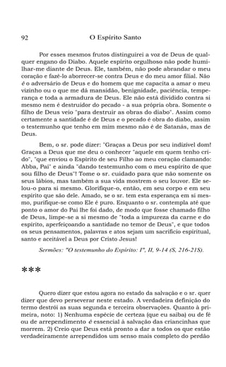 92 O Espírito Santo
Por esses mesmos frutos distinguirei a voz de Deus de qual-
quer engano do Diabo. Aquele espírito orgulhoso não pode humi-
lhar-me diante de Deus. Ele, também, não pode abrandar o meu
coração e fazê-lo aborrecer-se contra Deus e do meu amor filial. Não
é o adversário de Deus e do homem que me capacita a amar o meu
vizinho ou o que me dá mansidão, benignidade, paciência, tempe-
rança e toda a armadura de Deus. Ele não está dividido contra si
mesmo nem é destruidor do pecado - a sua própria obra. Somente o
filho de Deus veio "para destruir as obras do diabo". Assim como
certamente a santidade é de Deus e o pecado é obra do diabo, assim
o testemunho que tenho em mim mesmo não é de Satanás, mas de
Deus.
Bem, o sr. pode dizer: "Graças a Deus por seu indizível dom!
Graças a Deus que me deu o conhecer "aquele em quem tenho cri-
do", "que enviou o Espírito de seu Filho ao meu coração clamando:
Abba, Pai" e ainda "dando testemunho com o meu espírito de que
sou filho de Deus"! Tome o sr. cuidado para que não somente os
seus lábios, mas também a sua vida mostrem o seu louvor. Ele se-
lou-o para si mesmo. Glorifique-o, então, em seu corpo e em seu
espírito que são dele. Amado, se o sr. tem esta esperança em si mes-
mo, purifique-se como Ele é puro. Enquanto o sr. contempla até que
ponto o amor do Pai lhe foi dado, de modo que fosse chamado filho
de Deus, limpe-se a si mesmo de "toda a impureza da carne e do
espírito, aperfeiçoando a santidade no temor de Deus", e que todos
os seus pensamentos, palavras e atos sejam um sacrifício espiritual,
santo e aceitável a Deus por Cristo Jesus!
Sermões: "O testemunho do Espírito: I", II, 9-14 (S, 216-21S).
***
Quero dizer que estou agora no estado da salvação e o sr. quer
dizer que devo perseverar neste estado. A verdadeira definição do
termo destrói as suas segunda e terceira observações. Quanto à pri-
meira, noto: 1) Nenhuma espécie de certeza (que eu saiba) ou de fé
ou de arrependimento é essencial à salvação das criancinhas que
morrem. 2) Creio que Deus está pronto a dar a todos os que estão
verdadeiramente arrependidos um senso mais completo do perdão
 
