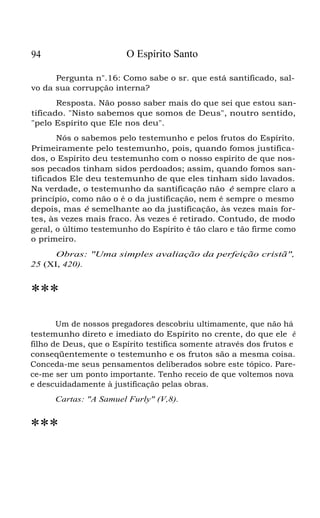94 O Espírito Santo
Pergunta n".16: Como sabe o sr. que está santificado, sal-
vo da sua corrupção interna?
Resposta. Não posso saber mais do que sei que estou san-
tificado. "Nisto sabemos que somos de Deus", noutro sentido,
"pelo Espírito que Ele nos deu".
Nós o sabemos pelo testemunho e pelos frutos do Espírito.
Primeiramente pelo testemunho, pois, quando fomos justifica-
dos, o Espírito deu testemunho com o nosso espírito de que nos-
sos pecados tinham sidos perdoados; assim, quando fomos san-
tificados Ele deu testemunho de que eles tinham sido lavados.
Na verdade, o testemunho da santificação não é sempre claro a
princípio, como não o é o da justificação, nem é sempre o mesmo
depois, mas é semelhante ao da justificação, às vezes mais for-
tes, às vezes mais fraco. Às vezes é retirado. Contudo, de modo
geral, o último testemunho do Espírito é tão claro e tão firme como
o primeiro.
Obras: "Uma simples avaliação da perfeição cristã",
25 (XI, 420).
***
Um de nossos pregadores descobriu ultimamente, que não há
testemunho direto e imediato do Espírito no crente, do que ele é
filho de Deus, que o Espírito testifica somente através dos frutos e
conseqüentemente o testemunho e os frutos são a mesma coisa.
Conceda-me seus pensamentos deliberados sobre este tópico. Pare-
ce-me ser um ponto importante. Tenho receio de que voltemos nova
e descuidadamente à justificação pelas obras.
Cartas: "A Samuel Furly" (V,8).
***
 