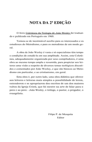 NOTA DA 2ª EDIÇÃO
O livro Coletânea da Teologia de João Wesley foi traduzi-
do e publicado em Português em 1960.
Tornou-se de inestimável auxílio para os interessados e os
estudiosos do Metodismo, e para os metodistas de um modo ge-
ral.
A obra de João Wesley é vasta e só especialistas têm tempo
e condições de estudá-la em sua amplitude. Assim, esta Coletâ-
nea, adequadamente organizada por seus compiladores, é uma
obra ao mesmo tempo ampla e resumida, para propiciar aos lei-
tores uma visão a respeito de diversos temas teológicos discuti-
dos e comentados por João Wesley, e que são básicos ao Meto-
dismo em particular, e ao cristianismo, em geral.
Esta obra é, por outro lado, uma obra didática que oferece
aos leitores e leitoras mais simples a possibilidade de lerem,
entenderem e se apropriarem dos escritos de um dos maiores
vultos da Igreja Cristã, que foi mestre na arte de falar para o
povo e ao povo - João Wesley, o teólogo, o pastor, o pregador, o
evangelista.
Filipe P. de Mesquita
Editor
 