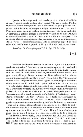 Imagem de Deus 103
Qual é então a separação entre os homens e os brutos? A linha
divisór
ia que eles não podem atravessar? Não era a razão. Ponha-
mos esse termo ambíguo de lado e troquemo-lo pela palavra sim-
ples - entendimento. Quem pode negar que os brutos o possuam?
Podemos negar que eles tenham os sentidos da vista ou da audição?
A diferença é esta: o homem é capaz de ter contactos com Deus, as
criaturas inferiores não o são. Não temos nenhuma base para crer-
mos que elas sejam capazes de ter qualquer grau de conhecimento,
de amor ou de obediciência a Deus. Esta é a diferença específica entre
o homem e os brutos, o grande golfo que eles não podem atravessar.
Sermões: "A libertação geral", I, 1, 5 (J, VI, 242-44).
***
Por que precisamos nascer novamente? Qual é o fundamen-
to desta doutrina? O alicerce da mesma é quase tão profundo
quanto a criação do mundo e está na afirmação escriturística que
diz: "E Deus, o Deus trino, disse: façamos o homem à nossa ima-
gem e semelhança. Deste modo criou Deus o homem à sua ima-
gem, à imagem de Deus Ele o criou" - Gên. 1:26-27. Não simples-
mente à sua imagem natural, uma figura da sua própria imortali-
dade, um ser espiritual dotado de entendimento, de vontade li-
vre e de várias afeições; não somente à sua imagem política sen-
do o governador deste mundo inferior tendo "domínio sobre os
peixes do mar e sobre toda a terra", mas principalmente à sua
i magem moral, a qual, segundo o Apóstolo, é "retidão e verda-
deira santidade" (Ef. 4:24). O homem foi feito nesta imagem de
Deus. "Deus é amor", e, portanto, na sua criação, o homem era
cheio de amor, e este era o único princípio de todos os seus sen-
ti
mentos, pensamentos, palavras e ações. Deus é repleto de justi-
ça, de misericórdia e de verdade; do mesmo modo era o homem
quando saiu das mãos do seu Criador. Deus é i maculadamente
puro; assim era o homem, no começo, isento de toda a manchapec
aminosa. Do contrário, Deus não podia ter dito dele como de
todas as obras das suas mãos: "Muito bom" (Gên.1:31). Ele nãop
oderia ter sido bom se não fosse livre do pecado e cheio de jus-
tiça e v
erdadeira santidade. Não há meio termo: se uma criatura
 