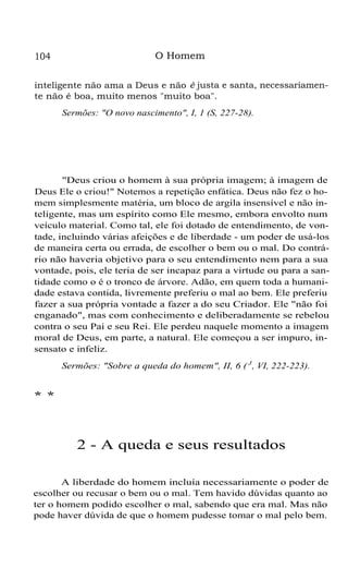 104 O Homem
inteligente não ama a Deus e não é justa e santa, necessariamen-
te não é boa, muito menos "muito boa".
Sermões: "O novo nascimento", I, 1 (S, 227-28).
"Deus criou o homem à sua própria imagem; à imagem de
Deus Ele o criou!" Notemos a repetição enfática. Deus não fez o ho-
mem simplesmente matéria, um bloco de argila insensível e não in-
teligente, mas um espírito como Ele mesmo, embora envolto num
veículo material. Como tal, ele foi dotado de entendimento, de von-
tade, incluindo várias afeições e de liberdade - um poder de usá-los
de maneira certa ou errada, de escolher o bem ou o mal. Do contrá-
rio não haveria objetivo para o seu entendimento nem para a sua
vontade, pois, ele teria de ser incapaz para a virtude ou para a san-
tidade como o é o tronco de árvore. Adão, em quem toda a humani-
dade estava contida, livremente preferiu o mal ao bem. Ele preferiu
fazer a sua própria vontade a fazer a do seu Criador. Ele "não foi
enganado", mas com conhecimento e deliberadamente se rebelou
contra o seu Pai e seu Rei. Ele perdeu naquele momento a imagem
moral de Deus, em parte, a natural. Ele começou a ser impuro, in-
sensato e infeliz.
Sermões: "Sobre a queda do homem", II, 6 ( J
, VI, 222-223).
* *
2 - A queda e seus resultados
A liberdade do homem incluía necessariamente o poder de
escolher ou recusar o bem ou o mal. Tem havido dúvidas quanto ao
ter o homem podido escolher o mal, sabendo que era mal. Mas não
pode haver dúvida de que o homem pudesse tomar o mal pelo bem.
 