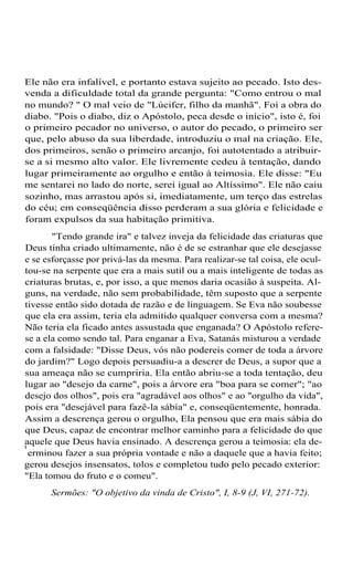 Ele não era infalível, e portanto estava sujeito ao pecado. Isto des-
venda a dificuldade total da grande pergunta: "Como entrou o mal
no mundo? " O mal veio de "Lúcifer, filho da manhã". Foi a obra do
diabo. "Pois o diabo, diz o Apóstolo, peca desde o início", isto é, foi
o primeiro pecador no universo, o autor do pecado, o primeiro ser
que, pelo abuso da sua liberdade, introduziu o mal na criação. Ele,
dos primeiros, senão o primeiro arcanjo, foi autotentado a atribuir-
se a si mesmo alto valor. Ele livremente cedeu à tentação, dando
lugar primeiramente ao orgulho e então à teimosia. Ele disse: "Eu
me sentarei no lado do norte, serei igual ao Altíssimo". Ele não caiu
sozinho, mas arrastou após si, imediatamente, um terço das estrelas
do céu; em conseqüência disso perderam a sua glória e felicidade e
foram expulsos da sua habitação primitiva.
"Tendo grande ira" e talvez inveja da felicidade das criaturas que
Deus tinha criado ultimamente, não é de se estranhar que ele desejasse
e se esforçasse por privá-las da mesma. Para realizar-se tal coisa, ele ocul-
tou-se na serpente que era a mais sutil ou a mais inteligente de todas as
criaturas brutas, e, por isso, a que menos daria ocasião à suspeita. Al-
guns, na verdade, não sem probabilidade, têm suposto que a serpente
tivesse então sido dotada de razão e de linguagem. Se Eva não soubesse
que ela era assim, teria ela admitido qualquer conversa com a mesma?
Não teria ela ficado antes assustada que enganada? O Apóstolo refere-
se a ela como sendo tal. Para enganar a Eva, Satanás misturou a verdade
com a falsidade: "Disse Deus, vós não podereis comer de toda a árvore
do jardim?" Logo depois persuadiu-a a descrer de Deus, a supor que a
sua ameaça não se cumpriria. Ela então abriu-se a toda tentação, deu
lugar ao "desejo da carne", pois a árvore era "boa para se comer"; "ao
desejo dos olhos", pois era "agradável aos olhos" e ao "orgulho da vida",
pois era "desejável para fazê-la sábia" e, conseqüentemente, honrada.
Assim a descrença gerou o orgulho, Ela pensou que era mais sábia do
que Deus, capaz de encontrar melhor caminho para a felicidade do que
aquele que Deus havia ensinado. A descrença gerou a teimosia: ela de-t
erminou fazer a sua própria vontade e não a daquele que a havia feito;
gerou desejos insensatos, tolos e completou tudo pelo pecado exterior:
"Ela tomou do fruto e o comeu".
Sermões: "O objetivo da vinda de Cristo", I, 8-9 (J, VI, 271-72).
 