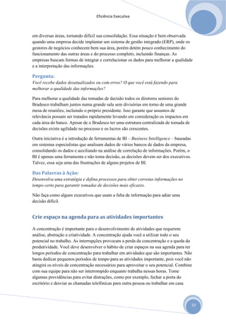 Eficiência Executiva



em diversas áreas, tornando difícil sua consolidação. Essa situação é bem observada
quando uma empresa decide implantar um sistema de gestão integrado (ERP), onde os
gestores de negócios conhecem bem sua área, porém detém pouco conhecimento do
funcionamento das outras áreas e do processo completo, incluindo finanças. As
empresas buscam formas de integrar e correlacionar os dados para melhorar a qualidade
e a interpretação das informações.

Pergunta:
Você recebe dados desatualizados ou com erros? O que você está fazendo para
melhorar a qualidade das informações?

Para melhorar a qualidade das tomadas de decisão todos os diretores seniores do
Bradesco trabalham juntos numa grande sala sem divisórias em torno de uma grande
mesa de reuniões, incluindo o próprio presidente. Isso garante que assuntos de
relevância possam ser tratados rapidamente levando em consideração os impactos em
cada área do banco. Apesar de o Bradesco ter uma estrutura centralizada de tomada de
decisões existe agilidade no processo e os lucros são crescentes.

Outra iniciativa é a introdução de ferramentas de BI – Business Intelligence – baseadas
em sistemas especialistas que analisam dados de vários bancos de dados da empresa,
consolidando os dados e auxiliando na análise de correlação de informações. Porém, o
BI é apenas uma ferramenta e não toma decisão, as decisões devem ser dos executivos.
Talvez, essa seja uma das frustrações de alguns projetos de BI.

Das Palavras à Ação:
Desenvolva uma estratégia e defina processos para obter corretas informações no
tempo certo para garantir tomadas de decisões mais eficazes.

Não faça como alguns executivos que usam a falta de informação para adiar uma
decisão difícil.


Crie espaço na agenda para as atividades importantes

A concentração é importante para o desenvolvimento de atividades que requerem
análise, abstração e criatividade. A concentração ajuda você a utilizar todo o seu
potencial no trabalho. As interrupções provocam a perda da concentração e a queda da
produtividade. Você deve desenvolver o hábito de criar espaços na sua agenda para ter
longos períodos de concentração para trabalhar em atividades que são importantes. Não
basta dedicar pequenos períodos de tempo para as atividades importante, pois você não
atingirá os níveis de concentração necessários para aproveitar o seu potencial. Combine
com sua equipe para não ser interrompido enquanto trabalha nessas horas. Tome
algumas providências para evitar distrações, como por exemplo, fechar a porta do
escritório e desviar as chamadas telefônicas para outra pessoa ou trabalhar em casa



                                                                                          10
 