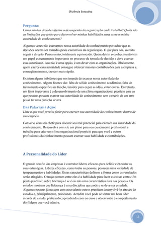 Eficiência Executiva



Pergunta:
Como minhas decisões afetam o desempenho da organização onde trabalho? Quais são
as limitações que tenho para desenvolver minhas habilidades para exercer minha
autoridade do conhecimento?

Algumas vezes não exercemos nossa autoridade do conhecimento por achar que as
decisões devem ser tomadas pelos executivos da organização. E que para nós, só resta
seguir a direção. Pensamento, totalmente equivocado. Quem detém o conhecimento tem
um papel extremamente importante no processo de tomada de decisão e deve exercer
essa autoridade. Isso não é uma opção, é um dever com as organizações. Obviamente,
quem exerce essa autoridade consegue oferecer maiores contribuições para a empresa e,
conseqüentemente, crescer mais rápido.

Existem alguns inibidores que nos impede de exercer nossa autoridade do
conhecimento. Alguns fatores são: falta de sólido conhecimento acadêmico, falta de
treinamento específico na função, timidez para expor as idéia, entre outras. Entretanto,
um fator importante é o desenvolvimento de um clima organizacional propício para as
que pessoas possam exercer sua autoridade do conhecimento sem o receio de um erro
possa ter uma punição severa.

Das Palavras à Ação:
Liste o que você precisa fazer para exercer sua autoridade do conhecimento dentro de
sua empresa.

Converse com seu chefe para discutir seu real potencial para exercer sua autoridade do
conhecimento. Desenvolva com ele um plano para seu crescimento profissional e
trabalhe para criar um clima organizacional propício para que você e outros
profissionais do conhecimento possam exercer suas habilidade e contribuições.




A Personalidade do Líder

O grande desafio das empresas é contratar líderes eficazes para definir e executar as
suas estratégias. Líderes eficazes, como todas as pessoas, possuem uma variedade de
temperamentos e habilidades. Essas características definem a forma como os resultados
serão atingidos. O traço comum entre eles é a habilidade para fazer as coisas certas.Um
ponto polêmico sobre liderança é se é ou não uma característica nata nas pessoas. Os
estudos mostram que liderança é uma disciplina que pode e se deve ser estudada.
Algumas pessoas já nascem com esse talento outros precisam desenvolvê-lo através de
estudos e, principalmente, praticando. Acredite você pode se tornar um bom líder
através do estudo, praticando, aprendendo com os erros e observando o comportamento
dos líderes que você admira.



                                                                                           12
 