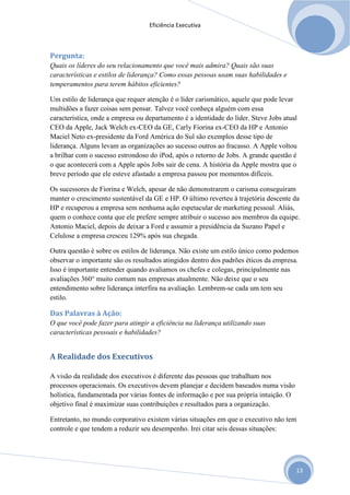 Eficiência Executiva



Pergunta:
Quais os líderes do seu relacionamento que você mais admira? Quais são suas
características e estilos de liderança? Como essas pessoas usam suas habilidades e
temperamentos para terem hábitos eficientes?

Um estilo de liderança que requer atenção é o líder carismático, aquele que pode levar
multidões a fazer coisas sem pensar. Talvez você conheça alguém com essa
característica, onde a empresa ou departamento é a identidade do líder. Steve Jobs atual
CEO da Apple, Jack Welch ex-CEO da GE, Carly Fiorina ex-CEO da HP e Antonio
Maciel Neto ex-presidente da Ford América do Sul são exemplos desse tipo de
liderança. Alguns levam as organizações ao sucesso outros ao fracasso. A Apple voltou
a brilhar com o sucesso estrondoso do iPod, após o retorno de Jobs. A grande questão é
o que acontecerá com a Apple após Jobs sair de cena. A história da Apple mostra que o
breve período que ele esteve afastado a empresa passou por momentos difíceis.

Os sucessores de Fiorina e Welch, apesar de não demonstrarem o carisma conseguiram
manter o crescimento sustentável da GE e HP. O último reverteu à trajetória descente da
HP e recuperou a empresa sem nenhuma ação espetacular de marketing pessoal. Aliás,
quem o conhece conta que ele prefere sempre atribuir o sucesso aos membros da equipe.
Antonio Maciel, depois de deixar a Ford e assumir a presidência da Suzano Papel e
Celulose a empresa cresceu 129% após sua chegada.

Outra questão é sobre os estilos de liderança. Não existe um estilo único como podemos
observar o importante são os resultados atingidos dentro dos padrões éticos da empresa.
Isso é importante entender quando avaliamos os chefes e colegas, principalmente nas
avaliações 360° muito comum nas empresas atualmente. Não deixe que o seu
entendimento sobre liderança interfira na avaliação. Lembrem-se cada um tem seu
estilo.

Das Palavras à Ação:
O que você pode fazer para atingir a eficiência na liderança utilizando suas
características pessoais e habilidades?


A Realidade dos Executivos

A visão da realidade dos executivos é diferente das pessoas que trabalham nos
processos operacionais. Os executivos devem planejar e decidem baseados numa visão
holística, fundamentada por várias fontes de informação e por sua própria intuição. O
objetivo final é maximizar suas contribuições e resultados para a organização.

Entretanto, no mundo corporativo existem várias situações em que o executivo não tem
controle e que tendem a reduzir seu desempenho. Irei citar seis dessas situações:




                                                                                        13
 