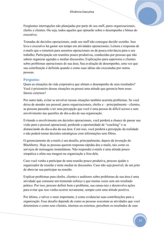 Eficiência Executiva



Freqüentes interrupções não planejadas por parte do seu staff, pares organizacionais,
chefes e clientes. Ou seja, todos aqueles que opinarão sobre o desempenho e bônus do
executivo;

Tomadas de decisões operacionais, onde seu staff não consegue decidir sozinho. Isso
leva o executivo há gastar seu tempo em atividades operacionais; Leitura e respostas de
e-mails que o remetem para assuntos operacionais ou de pouca relevância para o seu
trabalho; Participação em reuniões pouco produtivas, conduzidas por pessoas que não
sabem organizar agendas e mediar discussões; Explicações para superiores e clientes
sobre problemas operacionais de sua área; Sua avaliação de desempenho, uma vez que
sua contribuição é definida quando e como suas idéias são executadas por outras
pessoas.

Pergunta:
Quais as situações da vida corporativa que afetam o desempenho de seus resultados?
Você é prisioneiro dessas situações ou possui uma atitude que gerencia bem esses
fatores externos?

Por outro lado, evitar se envolver nessas situações também acarreta problemas. Se você
deixa de atender seu pessoal, pares organizacionais, chefes e – principalmente - clientes,
as pessoas passarão a ter uma percepção que você é uma pessoa de difícil acesso e sem
envolvimento nas questões do dia-a-dia de sua organização.

Evitando o envolvimento em decisões operacionais, você perderá a chance de passar sua
visão para o pessoal operacional, perdendo a oportunidade de “coaching” e se
distanciando do dia-a-dia da sua área. Com isso, você perderá a percepção da realidade
e não poderá tomar decisões estratégicas com informações sem filtros.

O gerenciamento de e-mails é um desafio, principalmente, depois da invenção do
Blackberry. Hoje as pessoas querem respostas rápidas dos e-mails, tais como os
serviços de mensagens instantâneas. Não responder e-mails é uma atitude pouco
simpática e afeta sua imagem na organização e fora dela.

Caso você venha a participar de uma reunião pouco produtiva, procure ajudar o
organizador da reunião e tente mediar às discussões. Caso não seja possível, de um jeito
de abreviar sua participar na reunião.

Explicar problemas para chefes, clientes e auditores sobre problemas de sua área é uma
atividade que consume um tremendo esforço e que muitas vezes sem um resultado
prático. Por isso, procure definir bem o problema, sua causa-raiz e desenvolva ações
para evitar que isso venha ocorrer novamente, sempre com uma atitude positiva.

Por último, e talvez o mais importante, é como evidenciar suas contribuições para a
organização. Esse desafio depende de como as pessoas executam as atividades que você
determinou e como seus clientes, internos ou externos, percebem os resultados de suas



                                                                                        14
 