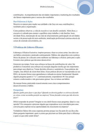 Eficiência Executiva



contribuições. Acompanhamento das atividades importantes e marketing dos resultados
são fatores importantes para o sucesso dos resultados.

Das Palavras à Ação:
Descreva os passos para mudar sua realidade e dar foco em suas contribuições e
resultados para a organização.

Como podemos observar, a vida do executivo é um desafio constante. Além disso, o
executivo é cobrado para manter o equilíbrio entre trabalho e vida familiar, lazer,
atividade física, manutenção de sua rede de relacionamento, participação em atividades
sociais e de preservação do meio-ambiente, atualização profissional continua através de
cursos de extensão universitários, etc.


5 Práticas de Líderes Eficazes

Liderança e Eficácia Executiva: inspirar pessoas e fazer as coisas certas. Isso deve ser
um hábito consistente e praticado continuamente. Hábitos são adquiridos com a prática.
Deixe de pensar, ler e discutir como melhorar sua liderança e eficácia: parta para a ação.
Existem cinco práticas que devemos desenvolver:

Gerenciar seu tempo; Focar seus esforços na busca de contribuições de valor; Ser
produtivo; Concentrar seus esforços na execução daquelas tarefas que são importantes
para atingir seus objetivos; Tomar decisões eficazes e sustentáveis. Essas práticas são
simples, mas difíceis de serem bem feitas. Essas práticas devem ser incorporadas ao seu
DNA, da mesma forma como aprendíamos a tabuada no ensino fundamental. Quando
alguém pergunta quanto é 7 x 7, automaticamente, respondemos 49. Isso porque
estamos condicionados e não precisamos pensar. Isso se tornou um hábito.

Da mesma forma, praticando exaustivamente esses cinco comportamentos
desenvolveremos o hábito.

Perguntas:
Quanto ganho para fazer o que faço? Quando eu deveria ganhar se estivesse fazendo
as coisas certas na minha posição na empresa? Estou fazendo coisas que não deveria
fazer?

Difícil responder de pronto? Imagine se seu chefe fizesse essas perguntas. Qual é a sua
opinião? Ele começaria a procurar alguém que respondesse ou te convidaria para uma
conversa para explorar novas oportunidades de crescimento na empresa?

Verdadeiros líderes têm essas respostas prontas porque isso faz parte do seu dia-a-dia.
Outra pergunta importante: quais a coisas que precisam ser feitas para fazer a diferença
e quais as que estão sendo feitas?




                                                                                           15
 