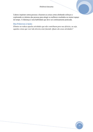 Eficiência Executiva



Líderes inspiram outras pessoas a fazerem as coisas certas alinhando esforços e
explorando os talentos das pessoas para atingir os melhores resultados no menor espaço
de tempo. A liderança é uma habilidade que deve ser continuamente praticada.

Das Palavras à Ação:
Elimine ou reduza aquelas atividades que não contribuem para sua eficácia, ou seja,
aquelas coisas que você não deveria estar fazendo. Quais são essas atividades?




                                                                                      16
 
