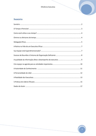 Eficiência Executiva




Sumário

Sumário ......................................................................................................................................... 2

O Tempo é Perecível ..................................................................................................................... 3

Como você utiliza o seu tempo? ................................................................................................... 4

Elimine os ofensores de tempo ..................................................................................................... 4

Delegação Eficaz ............................................................................................................................ 5

A Rotina na Vida de um Executivo Eficaz ...................................................................................... 7

Sua Equipe está Superdimensionada? .......................................................................................... 7

Excesso de Reuniões é Sintoma de Organização Deficiente ......................................................... 8

A qualidade da informação afeta o desempenho do executivo ................................................... 9

Crie espaço na agenda para as atividades importantes.............................................................. 10

A Autoridade do Conhecimento . ............................................................................................... 11

A Personalidade do Líder ............................................................................................................ 12

A Realidade dos Executivos ......................................................................................................... 13

5 Práticas de Líderes Eficazes ...................................................................................................... 15

Dados do Autor ........................................................................................................................... 17




                                                                                                                                                 2
 