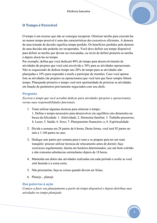 Eficiência Executiva



O Tempo é Perecível

O tempo é um recurso que não se consegue recuperar. Otimizar tarefas para executá-las
no menor tempo possível é uma das características dos executivos eficientes. A demora
de uma tomada de decisão significa tempo perdido. Os benefícios perdidos pela demora
de uma decisão não poderão ser recuperados. Você deve definir seu tempo disponível
para definir as tarefas que devem ser executadas, ou invés de definir primeiro as tarefas
e depois alocá-las no tempo.
Por exemplo, defina que você dedicará 40% do tempo para desenvolvimento de
atividades de projetos que você está envolvido e 30% para as atividades operacionais.
Não se esquecendo de dedicar tempo uns 20% de tempo para as atividades não
planejadas e 10% para responder e-mails e participar de reuniões. Caso você apenas
liste as atividades (de projetos ou operacionais) que você tem que fazer sempre faltará
tempo. Planejando primeiro o tempo você terá oportunidade de priorizar as atividades
em função de parâmetros previamente negociados com seu chefe.

Pergunta
Escreva o tempo que você acredita dedicar para atividades (projetos e operacionais)
versus suas responsabilidades funcionais.

   1. Tente utilizar algumas técnicas para otimizar o tempo:
      1. Defina o tempo necessário para desenvolver em equilíbrio oito dimensões na
      busca da felicidade: 1. Afetividade; 2. Harmonia familiar; 3. Trabalho prazeroso;
      4. Lazer; 5. Saúde; 6. Sexo; 7. Planejamento financeiro; e, 8. Espiritualidade

   2. Divida a semana em 28 partes de 6 horas; Desta forma, você terá 92 partes no
      mês e 1.104 partes no ano;

   3. Dedique sete partes por semana para o sono e se prepare para ter um sono
      tranqüilo: procure utilizar técnicas de relaxamento antes de dormir; faça
      exercícios regularmente; durma em horários determinados; use um bom colchão
      e não consuma substâncias estimulantes depois da 18 horas.

   4. Mantenha um diário das atividades realizadas em cada período e avalie se você
      está fazendo é a coisa certa;

   5. Não procrastine, faça as coisas quando devem ser feitas;

   6. Planeje... planeje

Das palavras à ação
Comece a fazer seu planejamento a partir do tempo disponível e depois distribua suas
atividades no tempo planejado.




                                                                                            3
 