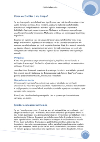 Eficiência Executiva



Como você utiliza o seu tempo?

Se seu desempenho no trabalho é bom significa que você está fazendo as coisas certas
dentro do tempo esperado. Caso contrário, você deve melhorar suas habilidades
funcionais ou comportamentais, incluindo a gestão de seu tempo. Melhorar as
habilidades funcionais requer treinamento. Melhorar o perfil comportamental requer
coaching profissional e treinamento. Melhorar a gestão de seu tempo requer disciplina e
negociação.

Fazendo um registro de suas atividades diárias será possível identificar como o seu
tempo está utilizado. Algumas das atividades do seu dia você não tem controle, por
exemplo, as solicitações de seu chefe ou gestão de crises. Você deve assumir o controle
de algumas situações que consumem seu tempo. Se você percebe que seu chefe não
sabe gerenciar o tempo dele e isso afeta o gestão do seu tempo tente uma negociação
com ele.

Pergunta:
Como você gerencia se tempo atualmente? Qual a freqüência que você avalia a
utilização de seu tempo? Você utiliza algum software ou metodologia para controlar a
utilização de seu tempo?

A melhor forma de assumir o controle de seu tempo é conhecer as atividades que você
tem controle e as atividades que são demandas para você. Sempre dizer “sim” para as
pessoas pode ser uma armadilha, mesmo para o seu chefe.

Das palavras à ação
Crie um registro em papel ou eletrônico de todas as atividades que você está
executando e a razão pela qual é executada. Faça uma revisão periódica das atividades
e verifique qual o percentual são de atividades associadas a projetos estratégicos e que
agregam valor a empresa.

Essa técnica é um bom inicio para negociar com as pessoas que demandam seus
serviços e seu tempo.


Elimine os ofensores de tempo

Se você mantém um registro eficiente de suas atividades diárias, provavelmente, você
chegará a conclusão que 1/4 delas não precisariam ser feitas e que ninguém notaria se
não fossem executadas. Essa é uma característica dos profissionais que trabalham com o
conhecimento. Diferente do pessoal que trabalha numa linha de produção de carros
onde a produtividade é medida pelo tempo de montagem de um determinado modula.
Como medir a eficiência de uma pessoa que trabalha com idéias, análise de itens
intangíveis e inovação. Algumas pessoas podem trabalhar longas horas e não produzir
valor para a empresa. Outras podem ter um inside de um minuto e escrever a idéia em
15 minutos que pode transformar uma organização ou os hábitos dos clientes. Nesses


                                                                                          4
 