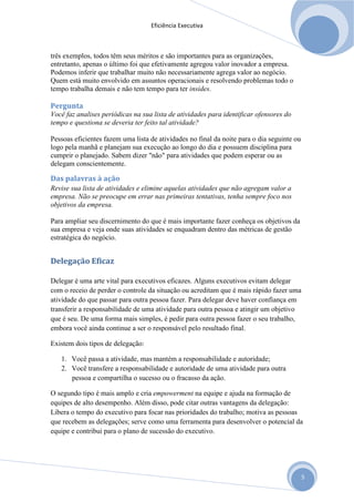 Eficiência Executiva



três exemplos, todos têm seus méritos e são importantes para as organizações,
entretanto, apenas o último foi que efetivamente agregou valor inovador a empresa.
Podemos inferir que trabalhar muito não necessariamente agrega valor ao negócio.
Quem está muito envolvido em assuntos operacionais e resolvendo problemas todo o
tempo trabalha demais e não tem tempo para ter insides.

Pergunta
Você faz analises periódicas na sua lista de atividades para identificar ofensores do
tempo e questiona se deveria ter feito tal atividade?

Pessoas eficientes fazem uma lista de atividades no final da noite para o dia seguinte ou
logo pela manhã e planejam sua execução ao longo do dia e possuem disciplina para
cumprir o planejado. Sabem dizer "não" para atividades que podem esperar ou as
delegam conscientemente.

Das palavras à ação
Revise sua lista de atividades e elimine aquelas atividades que não agregam valor a
empresa. Não se preocupe em errar nas primeiras tentativas, tenha sempre foco nos
objetivos da empresa.

Para ampliar seu discernimento do que é mais importante fazer conheça os objetivos da
sua empresa e veja onde suas atividades se enquadram dentro das métricas de gestão
estratégica do negócio.


Delegação Eficaz

Delegar é uma arte vital para executivos eficazes. Alguns executivos evitam delegar
com o receio de perder o controle da situação ou acreditam que é mais rápido fazer uma
atividade do que passar para outra pessoa fazer. Para delegar deve haver confiança em
transferir a responsabilidade de uma atividade para outra pessoa e atingir um objetivo
que é seu. De uma forma mais simples, é pedir para outra pessoa fazer o seu trabalho,
embora você ainda continue a ser o responsável pelo resultado final.

Existem dois tipos de delegação:

   1. Você passa a atividade, mas mantém a responsabilidade e autoridade;
   2. Você transfere a responsabilidade e autoridade de uma atividade para outra
      pessoa e compartilha o sucesso ou o fracasso da ação.

O segundo tipo é mais amplo e cria empowerment na equipe e ajuda na formação de
equipes de alto desempenho. Além disso, pode citar outras vantagens da delegação:
Libera o tempo do executivo para focar nas prioridades do trabalho; motiva as pessoas
que recebem as delegações; serve como uma ferramenta para desenvolver o potencial da
equipe e contribui para o plano de sucessão do executivo.




                                                                                            5
 