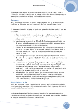 Eficiência Executiva



Podemos considerar duas desvantagens no processo de delegação: requer tempo e
esforço dos executivos e a existência de um nível de risco de outras pessoas assumirem
atribuições que em última instância você é o responsável direto.

Pergunta:
Você acredita que partes das atividades que estão na sua lista de responsabilidades
poderiam ser delegadas para outras pessoas? Você tem um staff em que confia?


A arte de delegar requer processo. Segue alguns passos importantes para fazer uma boa
delegação:

   1. Seja consistente. Análise se as atividades que você delega faz parte de um
      processo consistente e estruturado ou se são iniciativas isoladas e pouco
      estruturadas;
   2. Identifique o precisa e pode ser delegado. Defina claramente as atividades que
      devem ser delegadas e quais os objetivos a serem atingidos, tanto do processo
      funcional quanto do desenvolvimento das pessoas;
   3. Enumere os benefícios da delegação junto com a pessoa que está recebendo a
      delegação. Discuta os benefícios do processo. Explique o que acontecerá se as
      coisas não derem certo. Dentro de um ambiente de aprendizagem os erros
      servem de lição;
   4. Selecione a pessoa. Deixe seus preconceitos e pense criativamente no processo
      de escolha da pessoa para o trabalho. Dê chances às pessoas desenvolverem suas
      habilidades;
   5. Negocie o processo de delegação com a pessoa a quem passará a atividade.
      Lembre-se que você está transferindo uma parte de sua responsabilidade para
      outra pessoa. Isso exige que a outra pessoa tenha todas as informações
      importantes e esteja motivada para executar a tarefa. Você deve negociar com a
      outra pessoa como a atividade deverá ser realizada;
   6. Reserve tempo para ajudar as pessoas que você delegou atividades. Dedique
      parte de seu tempo para acompanhar as atividades e auxilie na tomada de
      decisões importantes das tarefas que você delegou. Isso garante que as coisas
      saiam certas e ajuda no desenvolvimento das pessoas.

Das Palavras à Ação
Faça isso acontecer. Planeje a delegação com cuidado. Negocie com as pessoas suas
preocupações e seja especifico nos resultados esperados. Deixe as pessoas concluírem
suas atividades independentemente.


Procure evitar a delegação sempre para as mesmas pessoas. Não assuma sozinho o
crédito pelo êxito de conclusão da atividade. Interfira o menos possível e evite dar todas
as direções de como a atividade deva ser conduzida.




                                                                                         6
 