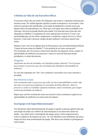 Eficiência Executiva



A Rotina na Vida de um Executivo Eficaz

O executivo eficaz não tem rotina. Por definição, uma rotina é a repetição monótona das
mesmas coisas. No sentido figurado significa aversão ao progresso e às inovações. Uma
rotina leva pessoas não qualificadas e sem poder de julgamento executar coisas que
alguém eficaz fez pela primeira vez. Dizer que você segue uma rotina no trabalho é um
sinal que você tem um grande desafio para mudar. Um sinal que uma rotina não está
adequada ao trabalho é o surgimento de crises operacionais recursivas. É essa a sua
oportunidade para sair da rotina e diagnosticar o problema e sugerir um novo e eficaz
processo. Como todo o processo sempre dá para melhorar você nunca seguirá uma
rotina.

Quantas vezes você ouviu alguém dizer de forma passiva que um determinado problema
“é parte da nossa rotina de trabalho”? Você gostaria de ser como essa pessoa?
Provavelmente, não. O executivo eficaz busca desafios nas pequenas coisas, sempre vê
oportunidades de melhorias nos processos e nunca se cansa de lutar para mudar
paradigmas e a mente das pessoas.

Pergunta:
Analisando sua lista de atividades você identifica tarefas rotineiras? Você já parou
para analisar os processos que são executados para identificar oportunidades de
melhoria?

Se você não respondeu um “sim” com veemência é necessário rever seus conceitos e
atividade.

Das Palavras à Ação
Liste novamente todos os processos que estão sob sua responsabilidade e avalie cada
um como esses processos poderiam ser executados de forma diferente. Altere os
processos e avalie os resultados. Quando terminado, comece novamente, pois sempre
existem oportunidades de melhorar.

Depois que você for reconhecido como um executivo eficaz certamente surgirá novas
oportunidades de melhorias em outras áreas da empresa.


Sua Equipe está Superdimensionada?

Um sintoma de super dimensionamento da equipe é quando as pessoas gastam mais que
uma fração de tempo em conflitos de relacionamento ou em discussões dentro de
feudos. Isso reduz muito o desempenho da equipe, piora o clima organizacional e
coloca os objetivos da empresa em risco. Se você identificar esses problemas não perca
tempo em fazer uma reestruturação da equipe. Não deixe essa situação se prolongar por
muito tempo.



                                                                                       7
 