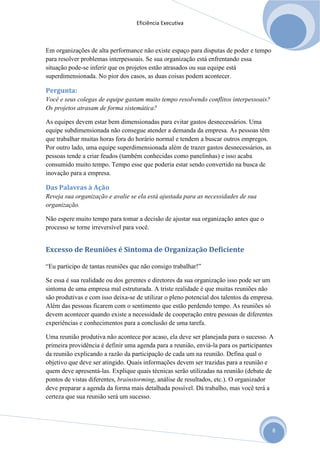 Eficiência Executiva



Em organizações de alta performance não existe espaço para disputas de poder e tempo
para resolver problemas interpessoais. Se sua organização está enfrentando essa
situação pode-se inferir que os projetos estão atrasados ou sua equipe está
superdimensionada. No pior dos casos, as duas coisas podem acontecer.

Pergunta:
Você e seus colegas de equipe gastam muito tempo resolvendo conflitos interpessoais?
Os projetos atrasam de forma sistemática?

As equipes devem estar bem dimensionadas para evitar gastos desnecessários. Uma
equipe subdimensionada não consegue atender a demanda da empresa. As pessoas têm
que trabalhar muitas horas fora do horário normal e tendem a buscar outros empregos.
Por outro lado, uma equipe superdimensionada além de trazer gastos desnecessários, as
pessoas tende a criar feudos (também conhecidas como panelinhas) e isso acaba
consumido muito tempo. Tempo esse que poderia estar sendo convertido na busca de
inovação para a empresa.

Das Palavras à Ação
Reveja sua organização e avalie se ela está ajustada para as necessidades de sua
organização.

Não espere muito tempo para tomar a decisão de ajustar sua organização antes que o
processo se torne irreversível para você.


Excesso de Reuniões é Sintoma de Organização Deficiente

“Eu participo de tantas reuniões que não consigo trabalhar!”

Se essa é sua realidade ou dos gerentes e diretores da sua organização isso pode ser um
sintoma de uma empresa mal estruturada. A triste realidade é que muitas reuniões não
são produtivas e com isso deixa-se de utilizar o pleno potencial dos talentos da empresa.
Além das pessoas ficarem com o sentimento que estão perdendo tempo. As reuniões só
devem acontecer quando existe a necessidade de cooperação entre pessoas de diferentes
experiências e conhecimentos para a conclusão de uma tarefa.

Uma reunião produtiva não acontece por acaso, ela deve ser planejada para o sucesso. A
primeira providência é definir uma agenda para a reunião, enviá-la para os participantes
da reunião explicando a razão da participação de cada um na reunião. Defina qual o
objetivo que deve ser atingido. Quais informações devem ser trazidas para a reunião e
quem deve apresentá-las. Explique quais técnicas serão utilizadas na reunião (debate de
pontos de vistas diferentes, brainstorming, análise de resultados, etc.). O organizador
deve preparar a agenda da forma mais detalhada possível. Dá trabalho, mas você terá a
certeza que sua reunião será um sucesso.




                                                                                        8
 