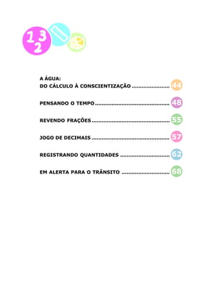 10
A ÁGUA:
DO CÁLCULO À CONSCIENTIZAÇÃO ....................... 44
PENSANDO O TEMPO............................................. 48
REVENDO FRAÇÕES ............................................... 55
JOGO DE DECIMAIS ............................................... 57
REGISTRANDO QUANTIDADES .............................. 62
EM ALERTA PARA O TRÂNSITO ............................. 68
 