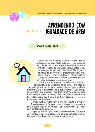 11
Secretaria de Estado da Educação do Paraná / Departamento de Ensino Fundamental
APRENDENDO COMAPRENDENDO COMAPRENDENDO COMAPRENDENDO COMAPRENDENDO COM
IGUALDADE DE ÁREAIGUALDADE DE ÁREAIGUALDADE DE ÁREAIGUALDADE DE ÁREAIGUALDADE DE ÁREA
Quero uma casa
João, Pedro, Cibele, Aline e Diogo, alunos
residentes na Vila Tupã, estavam a caminho da
escola e iniciaram uma discussão sobre o
projeto “Casa da Família”, apresentado aos
moradores da Vila pela Prefeitura Municipal. O
objetivo do projeto era proporcionar uma vida
mais digna aos moradores, oferecendo a
oportunidade de moradia com condições básicas
de infra-estrutura e saneamento.
Os futuros moradores da nova Vila tinham a
possibilidade de escolher entre cinco projetos de
casas diferentes, ou seja, poderiam escolher a planta
que viesse ao encontro de seus anseios. Os alunos
perceberam que seus pais queriam escolher a melhor casa
e ao mesmo tempo a maior, mas não sabiam como fazê-
lo. Então, chegando à escola pediram ajuda à professora,
expondo suas dúvidas:
– Qual casa é, realmente, a melhor? Qual é a maior?
A professora explicou que, para encontrar a resposta,
seria necessário conhecer as diferentes plantas
apresentadas no projeto.
Diogo, muito feliz por ter lembrado de trazer o projeto,
apresentou-o para a professora e para os colegas, e juntos
iniciaram a análise de cada uma das plantas.
 