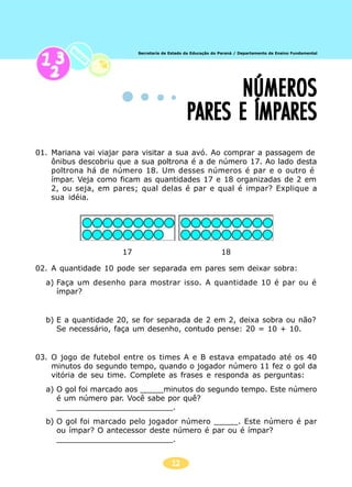 12
Secretaria de Estado da Educação do Paraná / Departamento de Ensino Fundamental
NÚMEROSNÚMEROSNÚMEROSNÚMEROSNÚMEROS
PARES E ÍMPARESPARES E ÍMPARESPARES E ÍMPARESPARES E ÍMPARESPARES E ÍMPARES
01. Mariana vai viajar para visitar a sua avó. Ao comprar a passagem de
ônibus descobriu que a sua poltrona é a de número 17. Ao lado desta
poltrona há de número 18. Um desses números é par e o outro é
ímpar. Veja como ficam as quantidades 17 e 18 organizadas de 2 em
2, ou seja, em pares; qual delas é par e qual é impar? Explique a
sua idéia.
02. A quantidade 10 pode ser separada em pares sem deixar sobra:
a) Faça um desenho para mostrar isso. A quantidade 10 é par ou é
ímpar?
b) E a quantidade 20, se for separada de 2 em 2, deixa sobra ou não?
Se necessário, faça um desenho, contudo pense: 20 = 10 + 10.
03. O jogo de futebol entre os times A e B estava empatado até os 40
minutos do segundo tempo, quando o jogador número 11 fez o gol da
vitória de seu time. Complete as frases e responda as perguntas:
a) O gol foi marcado aos _____minutos do segundo tempo. Este número
é um número par. Você sabe por quê?
_________________________.
b) O gol foi marcado pelo jogador número _____. Este número é par
ou ímpar? O antecessor deste número é par ou é ímpar?
_________________________.
17 18
 