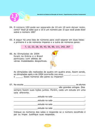 13
Secretaria de Estado da Educação do Paraná / Departamento de Ensino Fundamental
04. O número 100 pode ser separado de 10 em 10 sem deixar resto,
certo? Você já sabe que o 10 é um número par. O que você pode dizer
sobre o número 100?
05. A seguir há uma lista de números para você separar em duas listas:
a primeira é a de números ímpares e a outra de números pares:
7, 12, 23, 28, 30, 43, 56, 80, 111, 242, 267
06. As Olimpíadas de 2004
foram na Grécia e o Brasil
participou com atletas de
várias modalidades desportivas.
As olimpíadas são realizadas de quatro em quatro anos. Assim sendo,
as olimpíadas após a de 2004 ocorrerão nos anos _____, _____, _____
e _____. Esses números são pares ou ímpares?
07. Na escola _________________________________________ os alunos
___________________________________ são grandes amigos. Eles
sempre fazem suas lições juntos. Porém, cada um estuda em uma
sala diferente.
___________________estuda na sala _________________________;
___________________estuda na sala _________________________;
___________________estuda na sala _________________________;
___________________estuda na sala _________________________.
Indique os números das salas e responda se o número escolhido é
par ou ímpar. Justifique suas respostas.
 